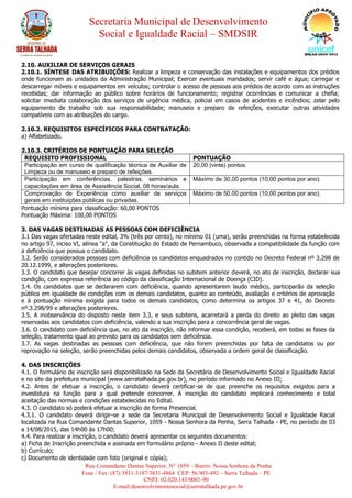Secretaria Municipal de Desenvolvimento
Social e Igualdade Racial – SMDSIR
Rua Comandante Dantas Superior, N° 1059 – Bairro: Nossa Senhora da Penha
Fone / Fax: (87) 3831-3197/3831-4864 CEP: 56.903-492 – Serra Talhada – PE
CNPJ: 02.020.143/0001-90
E-mail:desenvolvimentosocial@serratalhada.pe.gov.br
2.10. AUXILIAR DE SERVIÇOS GERAIS
2.10.1. SÍNTESE DAS ATRIBUIÇÕES: Realizar a limpeza e conservação das instalações e equipamentos dos prédios
onde funcionam as unidades da Administração Municipal; Exercer eventuais mandados; servir café e água; carregar e
descarregar móveis e equipamentos em veículos; controlar o acesso de pessoas aos prédios de acordo com as instruções
recebidas; dar informação ao público sobre horários de funcionamento; registrar ocorrências e comunicar a chefia;
solicitar imediata colaboração dos serviços de urgência médica, policial em casos de acidentes e incêndios; zelar pelo
equipamento de trabalho sob sua responsabilidade; manuseio e preparo de refeições, executar outras atividades
compatíveis com as atribuições do cargo.
2.10.2. REQUISITOS ESPECÍFICOS PARA CONTRATAÇÃO:
a) Alfabetizado.
2.10.3. CRITÉRIOS DE PONTUAÇÃO PARA SELEÇÃO
REQUISITO PROFISSIONAL PONTUAÇÃO
Participação em curso de qualificação técnica de Auxiliar de
Limpeza ou de manuseio e preparo de refeições.
20,00 (vinte) pontos.
Participação em conferências, palestras, seminários e
capacitações em área de Assistência Social, 08 horas/aula.
Máximo de 30,00 pontos (10,00 pontos por ano).
Comprovação de Experiência como auxiliar de serviços
gerais em instituições públicas ou privadas.
Máximo de 50,00 pontos (10,00 pontos por ano).
Pontuação mínima para classificação: 60,00 PONTOS
Pontuação Máxima: 100,00 PONTOS
3. DAS VAGAS DESTINADAS AS PESSOAS COM DEFICIÊNCIA
3.1 Das vagas ofertadas neste edital, 3% (três por cento), no mínimo 01 (uma), serão preenchidas na forma estabelecida
no artigo 97, inciso VI, alínea "a", da Constituição do Estado de Pernambuco, observada a compatibilidade da função com
a deficiência que possua o candidato.
3.2. Serão considerados pessoas com deficiência os candidatos enquadrados no contido no Decreto Federal nº 3.298 de
20.12.1999, e alterações posteriores.
3.3. O candidato que desejar concorrer às vagas definidas no subitem anterior deverá, no ato de inscrição, declarar sua
condição, com expressa referência ao código da classificação Internacional de Doença (CID).
3.4. Os candidatos que se declararem com deficiência, quando apresentarem laudo médico, participarão da seleção
pública em igualdade de condições com os demais candidatos, quanto ao conteúdo, avaliação e critérios de aprovação
e à pontuação mínima exigida para todos os demais candidatos, como determina os artigos 37 e 41, do Decreto
nº.3.298/99 e alterações posteriores.
3.5. A inobservância do disposto neste item 3.3, e seus subitens, acarretará a perda do direito ao pleito das vagas
reservadas aos candidatos com deficiência, valendo a sua inscrição para a concorrência geral de vagas.
3.6. O candidato com deficiência que, no ato da inscrição, não informar essa condição, receberá, em todas as fases da
seleção, tratamento igual ao previsto para os candidatos sem deficiência.
3.7. As vagas destinadas as pessoas com deficiência, que não forem preenchidas por falta de candidatos ou por
reprovação na seleção, serão preenchidas pelos demais candidatos, observada a ordem geral de classificação.
4. DAS INSCRIÇÕES
4.1. O formulário de inscrição será disponibilizado na Sede da Secretária de Desenvolvimento Social e Igualdade Racial
e no site da prefeitura municipal (www.serratalhada.pe.gov.br), no período informado no Anexo III;
4.2. Antes de efetuar a inscrição, o candidato deverá certificar-se de que preenche os requisitos exigidos para a
investidura na função para a qual pretende concorrer. A inscrição do candidato implicará conhecimento e total
aceitação das normas e condições estabelecidas no Edital.
4.3. O candidato só poderá efetuar a inscrição de forma Presencial.
4.3.1. O candidato deverá dirigir-se a sede da Secretaria Municipal de Desenvolvimento Social e Igualdade Racial
localizada na Rua Comandante Dantas Superior, 1059 - Nossa Senhora da Penha, Serra Talhada - PE, no período de 03
a 14/08/2015, das 14h00 às 17h00;
4.4. Para realizar a inscrição, o candidato deverá apresentar os seguintes documentos:
a) Ficha de Inscrição preenchida e assinada em formulário próprio - Anexo II deste edital;
b) Currículo;
c) Documento de identidade com foto (original e cópia);
 