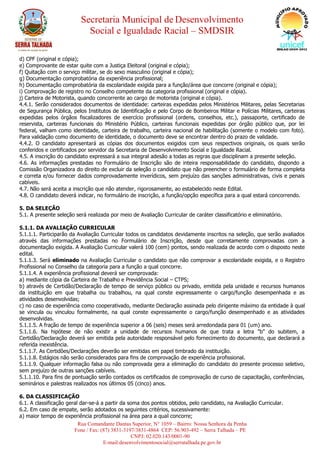 Secretaria Municipal de Desenvolvimento
Social e Igualdade Racial – SMDSIR
Rua Comandante Dantas Superior, N° 1059 – Bairro: Nossa Senhora da Penha
Fone / Fax: (87) 3831-3197/3831-4864 CEP: 56.903-492 – Serra Talhada – PE
CNPJ: 02.020.143/0001-90
E-mail:desenvolvimentosocial@serratalhada.pe.gov.br
d) CPF (original e cópia);
e) Comprovante de estar quite com a Justiça Eleitoral (original e cópia);
f) Quitação com o serviço militar, se do sexo masculino (original e cópia);
g) Documentação comprobatória da experiência profissional;
h) Documentação comprobatória da escolaridade exigida para a função/área que concorre (original e cópia);
i) Comprovação de registro no Conselho competente da categoria profissional (original e cópia).
j) Carteira de Motorista, quando concorrente ao cargo de motorista (original e cópia).
4.4.1. Serão considerados documentos de identidade: carteiras expedidas pelos Ministérios Militares, pelas Secretarias
de Segurança Pública, pelos Institutos de Identificação e pelo Corpo de Bombeiros Militar e Polícias Militares, carteiras
expedidas pelos órgãos fiscalizadores de exercício profissional (ordens, conselhos, etc.), passaporte, certificado de
reservista, carteiras funcionais do Ministério Público, carteiras funcionais expedidas por órgão público que, por lei
federal, valham como identidade, carteira de trabalho, carteira nacional de habilitação (somente o modelo com foto).
Para validação como documento de identidade, o documento deve se encontrar dentro do prazo de validade.
4.4.2. O candidato apresentará as cópias dos documentos exigidos com seus respectivos originais, os quais serão
conferidos e certificados por servidor da Secretaria de Desenvolvimento Social e Igualdade Racial.
4.5. A inscrição do candidato expressará a sua integral adesão a todas as regras que disciplinam a presente seleção.
4.6. As informações prestadas no Formulário de Inscrição são de inteira responsabilidade do candidato, dispondo a
Comissão Organizadora do direito de excluir da seleção o candidato que não preencher o formulário de forma completa
e correta e/ou fornecer dados comprovadamente inverídicos, sem prejuízo das sanções administrativas, civis e penais
cabíveis.
4.7. Não será aceita a inscrição que não atender, rigorosamente, ao estabelecido neste Edital.
4.8. O candidato deverá indicar, no formulário de inscrição, a função/opção específica para a qual estará concorrendo.
5. DA SELEÇÃO
5.1. A presente seleção será realizada por meio de Avaliação Curricular de caráter classificatório e eliminatório.
5.1.1. DA AVALIAÇÃO CURRICULAR
5.1.1.1. Participarão da Avaliação Curricular todos os candidatos devidamente inscritos na seleção, que serão avaliados
através das informações prestadas no Formulário de Inscrição, desde que corretamente comprovadas com a
documentação exigida. A Avaliação Curricular valerá 100 (cem) pontos, sendo realizada de acordo com o disposto neste
edital.
5.1.1.3. Será eliminado na Avaliação Curricular o candidato que não comprovar a escolaridade exigida, e o Registro
Profissional no Conselho da categoria para a função a qual concorre.
5.1.1.4. A experiência profissional deverá ser comprovada:
a) mediante cópia da Carteira de Trabalho e Previdência Social – CTPS;
b) através de Certidão/Declaração de tempo de serviço público ou privado, emitida pela unidade e recursos humanos
da instituição em que trabalha ou trabalhou, na qual conste expressamente o cargo/função desempenhada e as
atividades desenvolvidas;
c) no caso de experiência como cooperativado, mediante Declaração assinada pelo dirigente máximo da entidade à qual
se vincula ou vinculou formalmente, na qual conste expressamente o cargo/função desempenhado e as atividades
desenvolvidas.
5.1.1.5. A fração de tempo de experiência superior a 06 (seis) meses será arredondada para 01 (um) ano.
5.1.1.6. Na hipótese de não existir a unidade de recursos humanos de que trata a letra "b" do subitem, a
Certidão/Declaração deverá ser emitida pela autoridade responsável pelo fornecimento do documento, que declarará a
referida inexistência.
5.1.1.7. As Certidões/Declarações deverão ser emitidas em papel timbrado da instituição.
5.1.1.8. Estágios não serão considerados para fins de comprovação de experiência profissional.
5.1.1.9. Qualquer informação falsa ou não comprovada gera a eliminação do candidato do presente processo seletivo,
sem prejuízo de outras sanções cabíveis.
5.1.1.10. Para fins de pontuação serão contados os certificados de comprovação de curso de capacitação, conferências,
seminários e palestras realizados nos últimos 05 (cinco) anos.
6. DA CLASSIFICAÇÃO
6.1. A classificação geral dar-se-á a partir da soma dos pontos obtidos, pelo candidato, na Avaliação Curricular.
6.2. Em caso de empate, serão adotados os seguintes critérios, sucessivamente:
a) maior tempo de experiência profissional na área para a qual concorre;
 