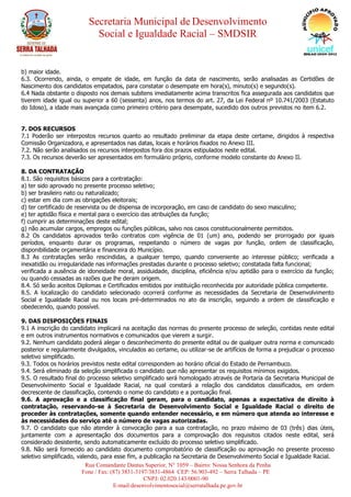 Secretaria Municipal de Desenvolvimento
Social e Igualdade Racial – SMDSIR
Rua Comandante Dantas Superior, N° 1059 – Bairro: Nossa Senhora da Penha
Fone / Fax: (87) 3831-3197/3831-4864 CEP: 56.903-492 – Serra Talhada – PE
CNPJ: 02.020.143/0001-90
E-mail:desenvolvimentosocial@serratalhada.pe.gov.br
b) maior idade.
6.3. Ocorrendo, ainda, o empate de idade, em função da data de nascimento, serão analisadas as Certidões de
Nascimento dos candidatos empatados, para constatar o desempate em hora(s), minuto(s) e segundo(s).
6.4 Nada obstante o disposto nos demais subitens imediatamente acima transcritos fica assegurada aos candidatos que
tiverem idade igual ou superior a 60 (sessenta) anos, nos termos do art. 27, da Lei Federal nº 10.741/2003 (Estatuto
do Idoso), a idade mais avançada como primeiro critério para desempate, sucedido dos outros previstos no item 6.2.
7. DOS RECURSOS
7.1 Poderão ser interpostos recursos quanto ao resultado preliminar da etapa deste certame, dirigidos à respectiva
Comissão Organizadora, e apresentados nas datas, locais e horários fixados no Anexo III.
7.2. Não serão analisados os recursos interpostos fora dos prazos estipulados neste edital.
7.3. Os recursos deverão ser apresentados em formulário próprio, conforme modelo constante do Anexo II.
8. DA CONTRATAÇÃO
8.1. São requisitos básicos para a contratação:
a) ter sido aprovado no presente processo seletivo;
b) ser brasileiro nato ou naturalizado;
c) estar em dia com as obrigações eleitorais;
d) ter certificado de reservista ou de dispensa de incorporação, em caso de candidato do sexo masculino;
e) ter aptidão física e mental para o exercício das atribuições da função;
f) cumprir as determinações deste edital;
g) não acumular cargos, empregos ou funções públicas, salvo nos casos constitucionalmente permitidos.
8.2 Os candidatos aprovados terão contratos com vigência de 01 (um) ano, podendo ser prorrogado por iguais
períodos, enquanto durar os programas, respeitando o número de vagas por função, ordem de classificação,
disponibilidade orçamentária e financeira do Município.
8.3 As contratações serão rescindidas, a qualquer tempo, quando conveniente ao interesse público; verificada a
inexatidão ou irregularidade nas informações prestadas durante o processo seletivo; constatada falta funcional;
verificada a ausência de idoneidade moral, assiduidade, disciplina, eficiência e/ou aptidão para o exercício da função;
ou quando cessadas as razões que lhe deram origem.
8.4. Só serão aceitos Diplomas e Certificados emitidos por instituição reconhecida por autoridade pública competente.
8.5. A localização do candidato selecionado ocorrerá conforme as necessidades da Secretaria de Desenvolvimento
Social e Igualdade Racial ou nos locais pré-determinados no ato da inscrição, seguindo a ordem de classificação e
obedecendo, quando possível.
9. DAS DISPOSIÇÕES FINAIS
9.1 A inscrição do candidato implicará na aceitação das normas do presente processo de seleção, contidas neste edital
e em outros instrumentos normativos e comunicados que vierem a surgir.
9.2. Nenhum candidato poderá alegar o desconhecimento do presente edital ou de qualquer outra norma e comunicado
posterior e regularmente divulgados, vinculados ao certame, ou utilizar-se de artifícios de forma a prejudicar o processo
seletivo simplificado.
9.3. Todos os horários previstos neste edital correspondem ao horário oficial do Estado de Pernambuco.
9.4. Será eliminado da seleção simplificada o candidato que não apresentar os requisitos mínimos exigidos.
9.5. O resultado final do processo seletivo simplificado será homologado através de Portaria da Secretaria Municipal de
Desenvolvimento Social e Igualdade Racial, na qual constará a relação dos candidatos classificados, em ordem
decrescente de classificação, contendo o nome do candidato e a pontuação final.
9.6. A aprovação e a classificação final geram, para o candidato, apenas a expectativa de direito à
contratação, reservando-se à Secretaria de Desenvolvimento Social e Igualdade Racial o direito de
proceder às contratações, somente quando entender necessário, e em número que atenda ao interesse e
às necessidades do serviço até o número de vagas autorizadas.
9.7. O candidato que não atender à convocação para a sua contratação, no prazo máximo de 03 (três) dias úteis,
juntamente com a apresentação dos documentos para a comprovação dos requisitos citados neste edital, será
considerado desistente, sendo automaticamente excluído do processo seletivo simplificado.
9.8. Não será fornecido ao candidato documento comprobatório de classificação ou aprovação no presente processo
seletivo simplificado, valendo, para esse fim, a publicação na Secretaria de Desenvolvimento Social e Igualdade Racial.
 