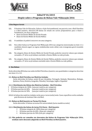 Edital Nº 01/2015
Dispõe sobre o Programa de Bolsas Vale +Educação 2016
1.Das Regras Gerais
1.1. O Instituto Vale de Educação, Cultura e Ação Socioambiental, em parceria com o BioS Petrolina
e o BioS Juazeiro, oferecerá 80 bolsas de estudo em cursos preparatórios para o Enem e
Vestibulares, em duas categorias:
 Aluno do Ensino Médio de Escola Privada
 Aluno do Ensino Médio de Escola Pública
1.2. O candidato só poderá concorrer em uma categoria.
1.3. Para obter bolsas no Programa Vale +Educação 2016 nas categorias mencionadas no item 1.1 o
candidato deverá seguir as regras estabelecidas neste edital, com cronograma geral resumido
no anexo I.
1.4. Na categoria Aluno do Ensino Médio de Escola Privada, poderão concorrer alunos que estejam
cursando a 3ª série ou já tenham concluído o Ensino Médio na rede privada.
1.5. Na categoria Aluno do Ensino Médio de Escola Pública, poderão concorrer alunos que estejam
cursando a 3ª série ou já tenham concluído todo o Ensino Médio na rede pública.
2. Das Bolsas
Serão oferecidas 80 bolsas nas sedes do BioS Petrolina e Juazeiro, nas quantidades e categorias descritas
nos itens 2.1 e 2.2.
2.1. Bolsas no BioS Petrolina nas Matérias Isoladas
Serão oferecidas 66 bolsas, sendo 06 por disciplina: Português, Redação, Matemática, Biologia,
Química, Física, História, Geografia, Filosofia/ Sociologia, Inglês e Espanhol
2.1.1. Distribuição das Bolsas das Matérias Isoladas – BioS Petrolina
 22 bolsas integrais de 100% (uma por matéria, por categoria).
 22 bolsas parciais de 60% (uma por matéria, por categoria).
 22 bolsas parciais de 50% (uma por matéria, por categoria).
2.1.2. As bolsas das matérias isoladas serão para o turno tarde/noite. Casos específicos serão avaliados
pela Diretoria do Instituto Vale e do BioS.
2.2. Bolsas no BioS Juazeiro na Turma Pré-Enem
Serão oferecidas 14 bolsas na turma Pré-universidade (turno manhã ou noite)
2.2.1. Distribuição das bolsas da turma Pré-Enem – BioS Juazeiro
 04 bolsas integrais de 100% (duas por categoria)
 04 bolsas parciais de 60% (duas por categoria)
 06 bolsas parciais de 50% (três por categoria)
2.3. Não poderão ser somados aos descontos das bolsas do Programa Vale +Educação 2016,
nenhum outro desconto adquirido no BioS Petrolina ou BioS Juazeiro.
 