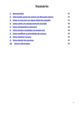 Sumário
1. Apresentação 11
2. Informações gerais do sistema de Remoção Interna 11
3. Como se inscrever em algum Edital de remoção 11
4. Como emitir um comprovante de inscrição 14
5. Como acompanhar o processo 14
6. Como simular resultados em tempo real 14
7. Como modificar as prioridades de campus 14
8. Como impetrar recurso 15
9. Como desistir do processo 15
10. Outras informações 15
11
 