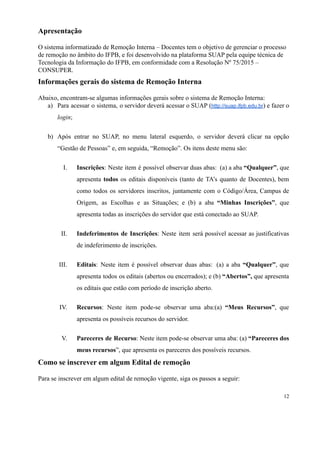 Apresentação
O sistema informatizado de Remoção Interna – Docentes tem o objetivo de gerenciar o processo
de remoção no âmbito do IFPB, e foi desenvolvido na plataforma SUAP pela equipe técnica de
Tecnologia da Informação do IFPB, em conformidade com a Resolução Nº 75/2015 –
CONSUPER.
Informações gerais do sistema de Remoção Interna
Abaixo, encontram-se algumas informações gerais sobre o sistema de Remoção Interna:
a) Para acessar o sistema, o servidor deverá acessar o SUAP (http://suap.ifpb.edu.br) e fazer o
login;
b) Após entrar no SUAP, no menu lateral esquerdo, o servidor deverá clicar na opção
“Gestão de Pessoas” e, em seguida, “Remoção”. Os itens deste menu são:
I. Inscrições: Neste item é possível observar duas abas:  (a) a aba “Qualquer”, que
apresenta todos os editais disponíveis (tanto de TA’s quanto de Docentes), bem
como todos os servidores inscritos, juntamente com o Código/Área, Campus de
Origem, as Escolhas e as Situações; e (b) a aba “Minhas Inscrições”, que
apresenta todas as inscrições do servidor que está conectado ao SUAP.
II. Indeferimentos de Inscrições: Neste item será possível acessar as justificativas
de indeferimento de inscrições.
III. Editais: Neste item é possível observar duas abas:  (a) a aba “Qualquer”, que
apresenta todos os editais (abertos ou encerrados); e (b) “Abertos”, que apresenta
os editais que estão com período de inscrição aberto.
IV. Recursos: Neste item pode-se observar uma aba:(a) “Meus Recursos”, que
apresenta os possíveis recursos do servidor.
V. Pareceres de Recurso: Neste item pode-se observar uma aba: (a) “Pareceres dos
meus recursos”, que apresenta os pareceres dos possíveis recursos.
Como se inscrever em algum Edital de remoção
Para se inscrever em algum edital de remoção vigente, siga os passos a seguir:
12
 