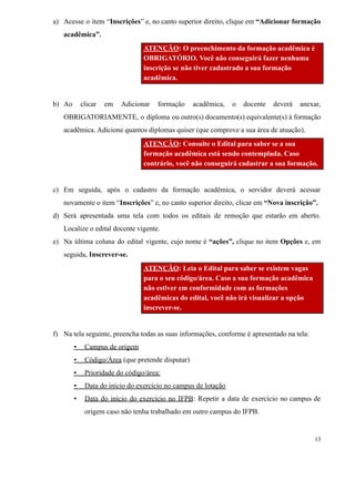 a) Acesse o item “Inscrições” e, no canto superior direito, clique em “Adicionar formação
acadêmica”.
ATENÇÃO: O preenchimento da formação acadêmica é
OBRIGATÓRIO. Você não conseguirá fazer nenhuma
inscrição se não tiver cadastrado a sua formação
acadêmica.
b) Ao clicar em Adicionar formação acadêmica, o docente deverá anexar,
OBRIGATORIAMENTE, o diploma ou outro(s) documento(s) equivalente(s) à formação
acadêmica. Adicione quantos diplomas quiser (que comprove a sua área de atuação).
ATENÇÃO: Consulte o Edital para saber se a sua
formação acadêmica está sendo contemplada. Caso
contrário, você não conseguirá cadastrar a sua formação.
c) Em seguida, após o cadastro da formação acadêmica, o servidor deverá acessar
novamente o item “Inscrições” e, no canto superior direito, clicar em “Nova inscrição”.
d) Será apresentada uma tela com todos os editais de remoção que estarão em aberto.
Localize o edital docente vigente.
e) Na última coluna do edital vigente, cujo nome é “ações”, clique no item Opções e, em
seguida, Inscrever-se.
ATENÇÃO: Leia o Edital para saber se existem vagas
para o seu código/área. Caso a sua formação acadêmica
não estiver em conformidade com as formações
acadêmicas do edital, você não irá visualizar a opção
inscrever-se.
f) Na tela seguinte, preencha todas as suas informações, conforme é apresentado na tela:
▪ Campus de origem
▪ Código/Área (que pretende disputar)
▪ Prioridade do código/área:
▪ Data do início do exercício no campus de lotação
▪ Data do início do exercício no IFPB: Repetir a data de exercício no campus de
origem caso não tenha trabalhado em outro campus do IFPB.
13
 