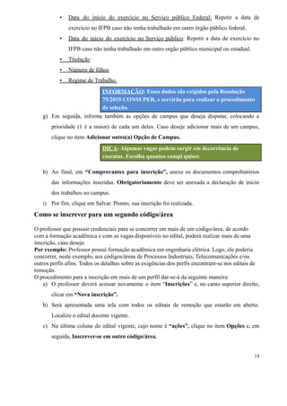 ▪ Data do início do exercício no Serviço público Federal: Repetir a data de
exercício no IFPB caso não tenha trabalhado em outro órgão público federal.
▪ Data do início do exercício no Serviço público: Repetir a data de exercício no
IFPB caso não tenha trabalhado em outro orgão público municipal ou estadual.
▪ Titulação
▪ Número de filhos
▪ Regime de Trabalho.
INFORMAÇÃO: Esses dados são exigidos pela Resolução
75/2015 CONSUPER, e servirão para realizar o procedimento
de seleção.
g) Em seguida, informe também as opções de campus que deseja disputar, colocando a
prioridade (1 é a maior) de cada um deles. Caso deseje adicionar mais de um campus,
clique no item Adicionar outro(a) Opção de Campus.
DICA: Algumas vagas podem surgir em decorrência de
cascatas. Escolha quantos campi quiser.
h) Ao final, em “Comprovantes para inscrição”, anexe os documentos comprobatórios
das informações inseridas. Obrigatoriamente deve ser anexada a declaração de inicio
dos trabalhos no campus.
i) Por fim, clique em Salvar. Pronto, sua inscrição foi realizada.
Como se inscrever para um segundo código/área
O professor que possuir credenciais para se concorrer em mais de um código/área, de acordo
com a formação acadêmica e com as vagas disponíveis no edital, poderá realizar mais de uma
inscrição, caso deseje.
Por exemplo: Professor possui formação acadêmica em engenharia elétrica. Logo, ele poderia
concorrer, neste exemplo, aos códigos/áreas de Processos Industriais, Telecomunicações e/ou
outros perfis afins. Todos os detalhes sobre as exigências dos perfis encontram-se nos editais de
remoção.
O procedimento para a inscrição em mais de um perfil dar-se-á da seguinte maneira:
a) O professor deverá acessar novamente o item “Inscrições” e, no canto superior direito,
clicar em “Nova inscrição”.
b) Será apresentada uma tela com todos os editais de remoção que estarão em aberto.
Localize o edital docente vigente.
c) Na última coluna do edital vigente, cujo nome é “ações”, clique no item Opções e, em
seguida, Inscrever-se em outro código/área.
14
 
