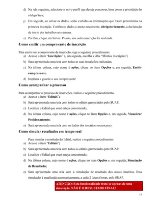 d) Na tela seguinte, selecione o novo perfil que deseja concorrer, bem como a prioridade do
código/área;
j) Em seguida, ao salvar os dados, serão exibidas as informações que foram preenchidas na
primeira inscrição. Confira os dados e anexe novamente, obrigatoriamente, a declaração
de inicio dos trabalhos no campus.
e) Por fim, clique em Salvar. Pronto, sua outro inscrição foi realizada.
Como emitir um comprovante de inscrição
Para emitir um comprovante de inscrição, siga o seguinte procedimento:
a) Acesse o item “Inscrições” e, em seguida, escolha a Aba “Minhas Inscrições”;
b) Será apresentada uma tela com todas as suas inscrições realizadas;
c) Na última coluna, cujo nome é ações, clique no item Opções e, em seguida, Emitir
comprovante.
d) Imprima e guarde o seu comprovante!
Como acompanhar o processo
Para acompanhar o processo de inscrições, realize o seguinte procedimento.
a) Acesse o item “Editais”;
b) Será apresentada uma tela com todos os editais gerenciados pelo SUAP;
c) Localize o Edital que você esteja concorrendo;
d) Na última coluna, cujo nome é ações, clique no item Opções e, em seguida, Visualizar
Posicionamento;
e) Será apresentada uma tela com os dados dos inscritos no processo.
Como simular resultados em tempo real
Para simular o resultado do Edital, realize o seguinte procedimento:
a) Acesse o item “Editais”;
b) Será apresentada uma tela com todos os editais gerenciados pelo SUAP;
c) Localize o Edital que você esteja concorrendo;
d) Na última coluna, cujo nome é ações, clique no item Opções e, em seguida, Simulação
de Resultado;
e) Será apresentada uma tela com a simulação de resultado dos atuais inscritos. Esta
simulação é atualizada automaticamente, a cada 2 (duas) horas, pelo SUAP.
ATENÇÃO: Esta funcionalidade trata-se apenas de uma
simulação. NÃO É O RESULTADO FINAL!
15
 