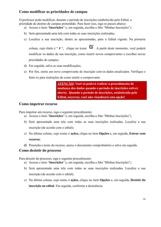 Como modificar as prioridades de campus
O professor pode modificar, durante o período de inscrições estabelecido pelo Edital, a
prioridade de destino de campus pretendido. Para fazer isso, siga os passos abaixo:
a) Acesse o item “Inscrições” e, em seguida, escolha a Aba “Minhas Inscrições”;
b) Será apresentada uma tela com todas as suas inscrições realizadas;
c) Localize a sua inscrição, dentre as apresentadas, para o Edital vigente. Na primeira
coluna, cujo título é “ # “,   clique no ícone   . A partir deste momento, você poderá
modificar os dados da sua inscrição, como inserir novos comprovantes e escolher novas
prioridades de campus;
d) Em seguida, salva as suas modificações;
e) Por fim, emita um novo comprovante de inscrição com os dados atualizados. Verifique o
Item xx para instruções de como emitir o comprovante.
ATENÇÃO: Você só poderá realizar o procedimento de
mudança dos dados quando o período de inscrições estiver
aberto. Quando o período de inscrições, estabelecido pelo
Edital, encerrar, você não visualizará esta opção!
Como impetrar recurso
Para impetrar um recurso, siga o seguinte procedimento:
a) Acesse o item “Inscrições” e, em seguida, escolha a Aba “Minhas Inscrições”;
b) Será apresentada uma tela com todas as suas inscrições realizadas. Localize a sua
inscrição (de acordo com o edital);
c) Na última coluna, cujo nome é ações, clique no item Opções e, em seguida, Entrar com
recurso;
d) Preencha o texto do recurso, anexe o documento comprobatório e salve em seguida.
Como desistir do processo
Para desistir do processo, siga o seguinte procedimento:
a) Acesse o item “Inscrições” e, em seguida, escolha a Aba “Minhas Inscrições”;
b) Será apresentada uma tela com todas as suas inscrições realizadas. Localize a sua
inscrição (de acordo com o edital);
c) Na última coluna, cujo nome é ações, clique no item Opções e, em seguida, Desistir da
inscrição no edital. Em seguida, conforme a desistência.
16
 