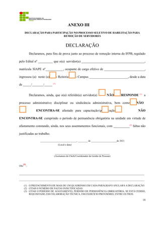 ANEXO III
DECLARAÇÃO PARA PARTICIPAÇÃO NO PROCESSO SELETIVO DE HABILITAÇÃO PARA
REMOÇÃO DE SERVIDORES
DECLARAÇÃO
Declaramos, para fins de prova junto ao processo de remoção interna do IFPB, regulado
pelo Edital nº _________ que o(a) servidor(a) _______________________________________,
matrícula SIAPE nº___________, ocupante de cargo efetivo de _________________________,
ingressou (a) neste (a) - Reitoria - Campus ________________________, desde a data
de _____/_______/_____ (1)
Declaramos, ainda, que o(a) referido(a) servidor(a) NÃO RESPONDE (1)
a
processo administrativo disciplinar ou sindicância administrativa, bem como NÃO
ENCONTRA-SE afastado para capacitação/qualificação, e NÃO
ENCONTRA-SE cumprindo o período de permanência obrigatória na unidade em virtude de
afastamento constando, ainda, nos seus assentamentos funcionais, com __________(2)
faltas não
justificadas ao trabalho.
______________________________, ________ de _____________________de 2021
(Local e data)
_____________________________________________
(Assinatura do Chefe/Coordenador de Gestão de Pessoas)
Obs
(3)
.:
_______________________________________________________________________________________________________
_______________________________________________________________________________________________________
(1) O PREENCHIMENTO DE MAIS DE UM QUADRINHO EM CADA PARÁGRAFO ANULARÁ A DECLARAÇÃO
(2) CITAR O NÚMERO DE FALTAS INJSUTIFICADAS.
(3) CITAR O PERÍODO DE AFASTAMENTO, PERÍODO DE PERMANÊNCIA OBRIGATÓRIA, SE ESTÁ CEDIDO,
REQUISITADO, EM COLABORAÇÃO TÉCNICA, EM EXERCÍCIO PROVISÓRIO, ENTRE OUTROS.
18
 