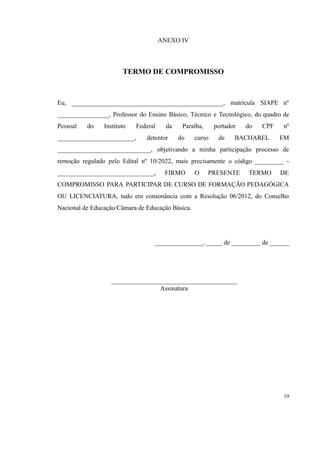 ANEXO IV
TERMO DE COMPROMISSO
Eu, _______________________________________________, matrícula SIAPE nº
________________, Professor do Ensino Básico, Técnico e Tecnológico, do quadro de
Pessoal do Instituto Federal da Paraíba, portador do CPF nº
________________________, detentor do curso de BACHAREL EM
_____________________________, objetivando a minha participação processo de
remoção regulado pelo Edital nº 10/2022, mais precisamente o código _________ -
______________________________, FIRMO O PRESENTE TERMO DE
COMPROMISSO PARA PARTICIPAR DE CURSO DE FORMAÇÃO PEDAGÓGICA
OU LICENCIATURA, tudo em consonância com a Resolução 06/2012, do Conselho
Nacional de Educação/Câmara de Educação Básica.
_______________, _____ de _________ de ______
_______________________________________
Assinatura
19
 