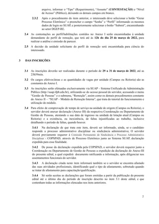 arquivo, informar o “Tipo” (Requerimento), “Assunto” (CONTESTAÇÃO) e “Nível
de Acesso” (Público), deixando os demais campos em branco.
2.3.2 Após o procedimento do item anterior, o interessado deve selecionar o botão “Gerar
Processo Eletrônico” e preencher o campo “Senha” e “Perfil” informando os mesmos
dados de login no SUAP, e posteriormente selecionar o botão “Submit”, encaminhando
ao setor DGEP-RE.
2.4 As contestações ao perfil/habilitações contidos no Anexo I serão encaminhadas à unidade
demandante do perfil de remoção, que terá até às 12h do dia 25 de março de 2022, para
realizar a análise e emissão de parecer.
2.5 A decisão da unidade solicitante do perfil de remoção será encaminhada para ciência do
interessado.
3 DAS INSCRIÇÕES
3.1 As inscrições deverão ser realizadas durante o período de 29 a 31 de março de 2022, até as
23h59min.
3.2 Os cargos efetivos/áreas e as quantidades de vagas por unidade (Campus ou Reitoria) são as
constantes do Anexo I.
3.3 As inscrições serão efetuadas exclusivamente via SUAP – Sistema Unificado de Administração
Pública (http://suap.ifpb.edu.br), utilizando-se do acesso pessoal do servidor, acessando o menu
“Gestão de Pessoas” e o submenu, “Remoção”, assim como os demais procedimentos constante
do Anexo II – “SUAP – Módulo de Remoção Interna”, que trata do tutorial do funcionamento e
utilização do módulo.
3.4 Para efeito de comprovação de tempo de serviço na unidade de origem (Campus ou Reitoria), o
servidor deverá anexar declaração (Anexo III) da respectiva Coordenação ou Departamento de
Gestão de Pessoas, atestando a sua data de ingresso na unidade de lotação atual (Campus ou
Reitoria) e a existência, ou inexistência, de faltas injustificadas ao trabalho, inclusive
detalhando o período de faltas, quando houver.
3.4.1 Na declaração de que trata este item, deverá ser informado, ainda, se o candidato
responde a processo administrativo disciplinar ou sindicância administrativa; O servidor
deverá previamente requerer à Comissão Permanente de Sindicância e Processo Administrativo
Disciplinar - COPSPAD, através de Processo Eletrônico junto ao Sistema SUAP, declaração
expedida para essa finalidade.
3.4.2 De posse da declaração expedida pela COPSPAD, o servidor deverá requerer junto a
Coordenação ou Departamento de Gestão de Pessoas a expedição da declaração do Anexo III
do presente edital, a qual expedirá documento ratificando a informação, após diligenciar nos
assentamentos funcionais do servidor.
3.4.3 A declaração citada neste item informará também se o servidor se encontra afastado
das suas atividades profissionais, identificando qual o tipo de afastamento, sobretudo quando
se tratar de afastamento para capacitação/qualificação.
3.4.4 Só serão aceitas as declarações que foram emitidas a partir da publicação do presente
edital até o último dia do período de inscrição descrito no item 3.1 deste edital, e que
contenham todas as informações elencadas nos itens anteriores.
2
 