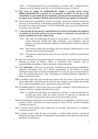 3.4.5 A referida declaração deverá ser digitalizada, no formato “pdf” e, obrigatoriamente,
anexada, no ato da inscrição, de acordo com as orientações elencadas no Anexo II.
3.5 Para efeito de análise do perfil/habilitação exigido, o servidor deverá anexar,
OBRIGATORIAMENTE, a portaria de sua nomeação no IFPB e no caso de ter sido
redistribuído ou aproveitado de outra Instituição, além da portaria de nomeação no órgão
de origem, anexar também o Edital de Abertura do concurso que originou sua nomeação.
3.6 Outros documentos comprobatórios deverão ser anexados, conforme procedimento constante do
Anexo II, de forma especial, os documentos considerados para efeito de desempate, constantes
do artigo 10, do Anexo à Resolução nº 75/2015-CONSUPER, assim como os de comprovações
do respectivo currículo lattes.
3.7 A não anexação dos documentos comprobatórios dos critérios de desempate não implicará
na anulação da inscrição, todavia, em caso de empate, o concorrente será preterido em
prol dos candidatos que assim comprovarem.
3.7.1 Para efeito de comprovação do tempo de serviço público, a cargo efetivo, só serão
aceitas declarações emitidas pelo órgão competente e que contenham a data de
ingresso e de vacância/exoneração, podendo ser substituída pela Certidão de Tempo de
Contribuição.
3.7.2 Para efeito de comprovação da titulação, deverá ser anexado o diploma (frente e verso)
referente à maior titulação apresentada.
3.7.3 Para efeito de comprovação da prole, deverá ser anexada a certidão de nascimento de
cada filho.
3.8 Deixa de ser necessária a anexação do respectivo currículo lattes, cuja consulta ficará a cargo da
Diretoria de Gestão de Pessoas, todavia as informações nele constantes serão de
responsabilidade do candidato, inclusive para efeito de dados atualizados.
3.9 Serão indeferidos os processos que apresentem insuficiência de documentação comprobatória
obrigatória (Declaração Anexo III e demais comprovantes) ou que deixem de constar
informações imprescindíveis à análise do pedido (Item 3.5), salvo no caso de correção dentro do
prazo de reconsideração/recurso, após a divulgação do resultado preliminar, respeitando os
demais critérios deste edital.
3.10 O candidato poderá optar pela remoção para campus onde não existam vagas previstas neste
Edital, objetivando o preenchimento de possíveis vagas surgidas em decorrência da remoção
dos servidores contemplados com as vagas previstas no presente edital.
3.11 O candidato poderá se inscrever para mais de um campus, indicando a ordem preferencial, em
sequência numérica, no próprio formulário de inscrição.
3.11.1 O candidato que não indicar, no formulário de inscrição, a ordem de preferência de
remoção para outros campi não poderá concorrer às vagas que se originarem do
resultado da remoção para cargo ao qual ele concorreu (efeito cascata).
3.12 Os procedimentos administrativos de inscrições poderão ser acompanhados, em tempo real, por
qualquer servidor, utilizando-se do acesso pessoal ao sistema SUAP, conforme orientações
constantes do Anexo II.
3.13 O servidor inscrito poderá emitir comprovante de inscrição, observando-se as orientações
constantes do Anexo II.
3.14 A qualquer tempo, dentro do prazo de inscrição, o servidor poderá solicitar a inserção de
documento que julgue relevante ou imprescindível para análise da solicitação, não sendo aceitas
solicitações fora deste prazo.
3
 