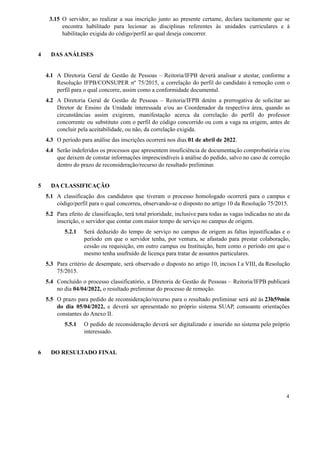 3.15 O servidor, ao realizar a sua inscrição junto ao presente certame, declara tacitamente que se
encontra habilitado para lecionar as disciplinas referentes às unidades curriculares e à
habilitação exigida do código/perfil ao qual deseja concorrer.
4 DAS ANÁLISES
4.1 A Diretoria Geral de Gestão de Pessoas – Reitoria/IFPB deverá analisar e atestar, conforme a
Resolução IFPB/CONSUPER nº 75/2015, a correlação do perfil do candidato à remoção com o
perfil para o qual concorre, assim como a conformidade documental.
4.2 A Diretoria Geral de Gestão de Pessoas – Reitoria/IFPB detém a prerrogativa de solicitar ao
Diretor de Ensino da Unidade interessada e/ou ao Coordenador da respectiva área, quando as
circunstâncias assim exigirem, manifestação acerca da correlação do perfil do professor
concorrente ou substituto com o perfil do código concorrido ou com a vaga na origem, antes de
concluir pela aceitabilidade, ou não, da correlação exigida.
4.3 O período para análise das inscrições ocorrerá nos dias 01 de abril de 2022.
4.4 Serão indeferidos os processos que apresentem insuficiência de documentação comprobatória e/ou
que deixem de constar informações imprescindíveis à análise do pedido, salvo no caso de correção
dentro do prazo de reconsideração/recurso do resultado preliminar.
5 DA CLASSIFICAÇÃO
5.1 A classificação dos candidatos que tiveram o processo homologado ocorrerá para o campus e
código/perfil para o qual concorreu, observando-se o disposto no artigo 10 da Resolução 75/2015.
5.2 Para efeito de classificação, terá total prioridade, inclusive para todas as vagas indicadas no ato da
inscrição, o servidor que contar com maior tempo de serviço no campus de origem.
5.2.1 Será deduzido do tempo de serviço no campus de origem as faltas injustificadas e o
período em que o servidor tenha, por ventura, se afastado para prestar colaboração,
cessão ou requisição, em outro campus ou Instituição, bem como o período em que o
mesmo tenha usufruído de licença para tratar de assuntos particulares.
5.3 Para critério de desempate, será observado o disposto no artigo 10, incisos I a VIII, da Resolução
75/2015.
5.4 Concluído o processo classificatório, a Diretoria de Gestão de Pessoas – Reitoria/IFPB publicará
no dia 04/04/2022, o resultado preliminar do processo de remoção.
5.5 O prazo para pedido de reconsideração/recurso para o resultado preliminar será até às 23h59min
do dia 05/04/2022, e deverá ser apresentado no próprio sistema SUAP, consoante orientações
constantes do Anexo II.
5.5.1 O pedido de reconsideração deverá ser digitalizado e inserido no sistema pelo próprio
interessado.
6 DO RESULTADO FINAL
4
 