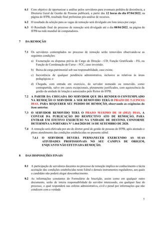 6.1 Com objetivo de oportunizar a análise pelos servidores para eventuais pedidos de desistência, a
Diretoria Geral de Gestão de Pessoas publicará, a partir das 12 horas do dia 07/04/2022, na
página do IFPB, resultado final preliminar pós-análise de recursos.
6.2 O resultado da seleção para as vagas de remoção será divulgado em lista única por cargo.
6.3 O Resultado final do processo de remoção será divulgado até o dia 08/04/2022, na página do
IFPB na rede mundial de computadores.
7 DA REMOÇÃO
7.1 Os servidores contemplados no processo de remoção serão removidos observando-se as
seguintes condições:
a) Exoneração ou dispensa prévia de Cargo de Direção - CD, Função Gratificada – FG, ou
Função de Coordenação de Curso – FCC, caso investido;
b) Baixa da carga patrimonial sob sua responsabilidade, caso exista;
c) Inexistência de qualquer pendência administrativa, inclusive as relativas às áreas
pedagógicas; e
d) Chegada, com entrada em exercício, do servidor nomeado ou removido, como
contrapartida, salvo em casos excepcionais, plenamente justificados, com aquiescência da
gestão da unidade de lotação e autorizados pelo Reitor do IFPB.
7.2 A PARTIR DA CHEGADA DO SERVIDOR QUE IRÁ RENDER O CONTEMPLADO
NA REMOÇÃO O SERVIDOR A SER REMOVIDO TERÁ O PRAZO DE 5 (CINCO)
DIAS, PARA REQUERER SEU PEDIDO DE REMOÇÃO, observando as exigências do
item anterior.
7.3 O SERVIDOR REMOVIDO TERÁ O PRAZO MÁXIMO DE 10 (DEZ) DIAS, A
CONTAR DA PUBLICAÇÃO DO RESPECTIVO ATO DE REMOÇÃO, PARA
ENTRAR EM EFETIVO EXERCÍCIO NA UNIDADE DE DESTINO, CONFORME
DETERMINAA PORTARIA Nº 1.464/2020 DE 14 DE SETEMBRO DE 2020.
7.4 A remoção será efetivada por ato do diretor geral de gestão de pessoas do IFPB, após atestado o
pleno atendimento das condições estabelecidas no presente edital.
7.4.1 O SERVIDOR DEVERÁ PERMANECER EXERCENDO AS SUAS
ATIVIDADES PROFISSIONAIS NO SEU CAMPUS DE ORIGEM,
ENQUANTO NÃO EFETIVADA REMOÇÃO.
8 DAS DISPOSIÇÕES FINAIS
8.1 A participação de servidores docentes no processo de remoção implica no conhecimento e tácita
aceitação das condições estabelecidas neste Edital e demais instrumentos reguladores, aos quais
o candidato não poderá alegar desconhecimento.
8.2 As informações constantes do Formulário de Inscrição, assim como em qualquer outro
documento, serão de inteira responsabilidade do servidor interessado, em qualquer fase do
processo, o qual responderá nas esferas administrativa, civil e penal por informações que não
condizem com a verdade.
5
 