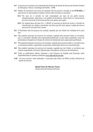 8.3 O processo de remoção será conduzido pela Diretoria de Gestão de Pessoas do Instituto Federal
de Educação, Ciência e Tecnologia da Paraíba – IFPB.
8.4 Pedido de desistência será aceito em qualquer fase do processo, limitado ao dia 07/04/2022, o
qual deverá ser apresentado no próprio sistema onde ocorrerão as inscrições.
8.4.1 No caso de o servidor ter sido contemplado em mais de um perfil, deverá,
obrigatoriamente, apresentar o seu pedido de desistência, observando-se o mesmo prazo
previsto neste item, de tal modo que lhe reste apenas uma opção.
8.4.2 Na inobservância do item 8.4.1, a DGEP se reservará ao direito de excluir o servidor da
classificação nos códigos concorridos, de forma que lhe reste apenas à opção prevista no
processo de inscrição mais recente.
8.5 O Resultado final do processo de remoção regulado por este Edital terá validade de 01 (um)
ano.
8.6 Não poderão participar do processo de remoção, regulado pelo presente Edital, os servidores
que se encontram afastados para capacitação/qualificação ou que esteja cumprindo o prazo de
permanência obrigatória em função do retorno de afastamento para capacitação/qualificação.
8.7 Não poderão participar do processo de remoção, regulado pelo presente edital, os servidores que
se encontram cedidos, requisitados ou prestando colaboração técnica em outra Instituição.
8.8 Não poderão participar do processo de remoção, regulado por este Edital, os servidores que
estejam respondendo a Processo Administrativo Disciplinar ou Processo de Sindicância.
8.9 Todas as publicações oficiais referentes a este Processo de Seleção para Remoção serão
disponibilizadas no endereço eletrônico www.ifpb.edu.br/servidor.
8.10 Os casos omissos serão analisados e resolvidos pelo Reitor do IFPB, ouvida a Diretoria de
Gestão de Pessoas.
Daniel Vitor de Oliveira Nunes
Diretor-Geral de Gestão de Pessoas
6
 