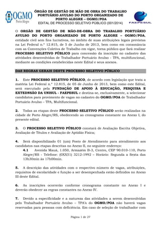 ÓRGÃO DE GESTÃO DE MÃO DE OBRA DO TRABALHO
PORTUÁRIO AVULSO DO PORTO ORGANIZADO DE
PORTO ALEGRE – OGMO POA
EDITAL DE PROCESSO SELETIVO PÚBLICO (001/2014)
Página 1 de 27
O ORGÃO DE GESTÃO DE MÃO-DE-OBRA DO TRABALHO PORTUÁRIO
AVULSO DO PORTO ORGANIZADO DE PORTO ALEGRE – OGMO POA,
entidade civil sem fins lucrativos, no âmbito de suas atribuições legais previstas
na Lei Federal n.º 12.815, de 5 de Junho de 2013, bem como em consonância
com as Convenções Coletiva de Trabalho em vigor, torna público que fará realizar
PROCESSO SELETIVO PÚBLICO para concessão da inscrição no cadastro das
atividades desenvolvidas de Trabalhador Portuário Avulso - TPA, multifuncional,
mediante as condições estabelecidas neste Edital e seus anexos.
DAS REGRAS GERAIS DESTE PROCESSO SELETIVO PÚBLICO
1. Este PROCESSO SELETIVO PÚBLICO, de acordo com legislação que trata a
matéria Lei Federal n.º 12.815, de 05 de Junho de 2013, bem como este Edital,
será executado pela FUNDAÇÃO DE APOIO À EDUCAÇÃO, PESQUISA E
EXTEDNSÃO DA UNISUL - FAEPESUL e destina-se, exclusivamente, a selecionar
candidatos para provimento de vagas no cadastro do OGMO POA de Trabalhador
Portuário Avulso – TPA, Multifuncional.
2. Todas as etapas deste PROCESSO SELETIVO PÚBLICO serão realizadas na
cidade de Porto Alegre/RS, obedecendo ao cronograma constante no Anexo I, do
presente edital.
3. O PROCESSO SELETIVO PÚBLICO constará de Avaliação Escrita Objetiva,
Avaliação de Títulos e Avaliação de Aptidão Física;
4. Será disponibilizado 01 (um) Posto de Atendimento para atendimento aos
candidatos nas etapas descritas no Anexo II, no seguinte endereço:
4.1 Avenida Mauá, 1.050, Armazém B-3, Centro, CEP 90.010-110, Porto
Alegre/RS - Telefone: (0XX51) 3212-1992 – Horário: Segunda a Sexta das
13h30min às 17h00min.
5. A descrição das atividades com o respectivo número de vagas, atribuições,
requisitos de escolaridade e função a ser desempenhada estão definidos no Anexo
III deste Edital.
6. As inscrições ocorrerão conforme cronograma constante no Anexo I e
deverão obedecer as regras constantes no Anexo IV.
7. Devido a especificidade e a natureza das atividades a serem desenvolvidas
pelo Trabalhador Portuário Avulso – TPA’s do OGMO POA não haverá vagas
reservadas para pessoas com deficiência. Em caso de seleção de trabalhador com
 