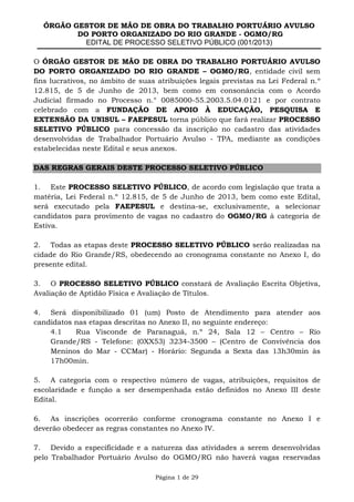 ÓRGÃO GESTOR DE MÃO DE OBRA DO TRABALHO PORTUÁRIO AVULSO
DO PORTO ORGANIZADO DO RIO GRANDE - OGMO/RG
EDITAL DE PROCESSO SELETIVO PÚBLICO (001/2013)
Página 1 de 29
O ÓRGÃO GESTOR DE MÃO DE OBRA DO TRABALHO PORTUÁRIO AVULSO
DO PORTO ORGANIZADO DO RIO GRANDE – OGMO/RG, entidade civil sem
fins lucrativos, no âmbito de suas atribuições legais previstas na Lei Federal n.º
12.815, de 5 de Junho de 2013, bem como em consonância com o Acordo
Judicial firmado no Processo n.° 0085000-55.2003.5.04.0121 e por contrato
celebrado com a FUNDAÇÃO DE APOIO À EDUCAÇÃO, PESQUISA E
EXTENSÃO DA UNISUL – FAEPESUL torna público que fará realizar PROCESSO
SELETIVO PÚBLICO para concessão da inscrição no cadastro das atividades
desenvolvidas de Trabalhador Portuário Avulso - TPA, mediante as condições
estabelecidas neste Edital e seus anexos.
DAS REGRAS GERAIS DESTE PROCESSO SELETIVO PÚBLICO
1. Este PROCESSO SELETIVO PÚBLICO, de acordo com legislação que trata a
matéria, Lei Federal n.º 12.815, de 5 de Junho de 2013, bem como este Edital,
será executado pela FAEPESUL e destina-se, exclusivamente, a selecionar
candidatos para provimento de vagas no cadastro do OGMO/RG à categoria de
Estiva.
2. Todas as etapas deste PROCESSO SELETIVO PÚBLICO serão realizadas na
cidade do Rio Grande/RS, obedecendo ao cronograma constante no Anexo I, do
presente edital.
3. O PROCESSO SELETIVO PÚBLICO constará de Avaliação Escrita Objetiva,
Avaliação de Aptidão Física e Avaliação de Títulos.
4. Será disponibilizado 01 (um) Posto de Atendimento para atender aos
candidatos nas etapas descritas no Anexo II, no seguinte endereço:
4.1 Rua Visconde de Paranaguá, n.º 24, Sala 12 – Centro – Rio
Grande/RS - Telefone: (0XX53) 3234-3500 – (Centro de Convivência dos
Meninos do Mar - CCMar) - Horário: Segunda a Sexta das 13h30min às
17h00min.
5. A categoria com o respectivo número de vagas, atribuições, requisitos de
escolaridade e função a ser desempenhada estão definidos no Anexo III deste
Edital.
6. As inscrições ocorrerão conforme cronograma constante no Anexo I e
deverão obedecer as regras constantes no Anexo IV.
7. Devido a especificidade e a natureza das atividades a serem desenvolvidas
pelo Trabalhador Portuário Avulso do OGMO/RG não haverá vagas reservadas
 