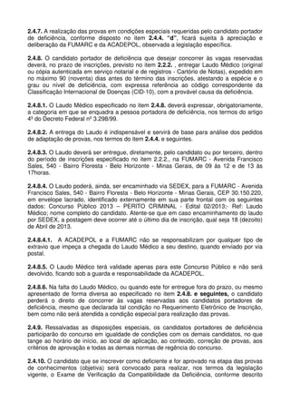 2.4.7. A realização das provas em condições especiais requeridas pelo candidato portador
de deficiência, conforme disposto no item 2.4.4. “d”, ficará sujeita à apreciação e
deliberação da FUMARC e da ACADEPOL, observada a legislação específica.

2.4.8. O candidato portador de deficiência que desejar concorrer às vagas reservadas
deverá, no prazo de inscrições, previsto no item 2.2.2. , entregar Laudo Médico (original
ou cópia autenticada em serviço notarial e de registros - Cartório de Notas), expedido em
no máximo 90 (noventa) dias antes do término das inscrições, atestando a espécie e o
grau ou nível de deficiência, com expressa referência ao código correspondente da
Classificação Internacional de Doenças (CID-10), com a provável causa da deficiência.

2.4.8.1. O Laudo Médico especificado no item 2.4.8. deverá expressar, obrigatoriamente,
a categoria em que se enquadra a pessoa portadora de deficiência, nos termos do artigo
4º do Decreto Federal nº 3.298/99.

2.4.8.2. A entrega do Laudo é indispensável e servirá de base para análise dos pedidos
de adaptação de provas, nos termos do item 2.4.4. e seguintes.

2.4.8.3. O Laudo deverá ser entregue, diretamente, pelo candidato ou por terceiro, dentro
do período de inscrições especificado no item 2.2.2., na FUMARC - Avenida Francisco
Sales, 540 - Bairro Floresta - Belo Horizonte - Minas Gerais, de 09 às 12 e de 13 às
17horas.

2.4.8.4. O Laudo poderá, ainda, ser encaminhado via SEDEX, para a FUMARC - Avenida
Francisco Sales, 540 - Bairro Floresta - Belo Horizonte - Minas Gerais, CEP 30.150.220,
em envelope lacrado, identificado externamente em sua parte frontal com os seguintes
dados: Concurso Público 2013 – PERITO CRIMINAL - Edital 02/2013;- Ref: Laudo
Médico; nome completo do candidato. Atente-se que em caso encaminhamento do laudo
por SEDEX, a postagem deve ocorrer até o último dia de inscrição, qual seja 18 (dezoito)
de Abril de 2013.

2.4.8.4.1. A ACADEPOL e a FUMARC não se responsabilizam por qualquer tipo de
extravio que impeça a chegada do Laudo Médico a seu destino, quando enviado por via
postal.

2.4.8.5. O Laudo Médico terá validade apenas para este Concurso Público e não será
devolvido, ficando sob a guarda e responsabilidade da ACADEPOL.

2.4.8.6. Na falta do Laudo Médico, ou quando este for entregue fora do prazo, ou mesmo
apresentado de forma diversa ao especificado no item 2.4.8. e seguintes, o candidato
perderá o direito de concorrer às vagas reservadas aos candidatos portadores de
deficiência, mesmo que declarada tal condição no Requerimento Eletrônico de Inscrição,
bem como não será atendida a condição especial para realização das provas.

2.4.9. Ressalvadas as disposições especiais, os candidatos portadores de deficiência
participarão do concurso em igualdade de condições com os demais candidatos, no que
tange ao horário de início, ao local de aplicação, ao conteúdo, correção de provas, aos
critérios de aprovação e todas as demais normas de regência do concurso.

2.4.10. O candidato que se inscrever como deficiente e for aprovado na etapa das provas
de conhecimentos (objetiva) será convocado para realizar, nos termos da legislação
vigente, o Exame de Verificação da Compatibilidade da Deficiência, conforme descrito
 