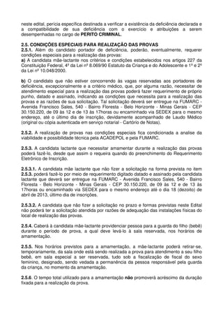 neste edital, perícia específica destinada a verificar a existência da deficiência declarada e
a compatibilidade de sua deficiência com o exercício e atribuições a serem
desempenhadas no cargo de PERITO CRIMINAL.

2.5. CONDIÇÕES ESPECIAIS PARA REALIZAÇÃO DAS PROVAS
2.5.1. Além do candidato portador de deficiência, poderão, eventualmente, requerer
condições especiais para a realização das provas:
a) A candidata mãe-lactante nos critérios e condições estabelecidos nos artigos 227 da
Constituição Federal, 4º da Lei nº 8.069/90 Estatuto da Criança e do Adolescente e 1º e 2º
da Lei nº 10.048/2000.

b) O candidato que não estiver concorrendo às vagas reservadas aos portadores de
deficiência, excepcionalmente e a critério médico, que, por alguma razão, necessitar de
atendimento especial para a realização das provas poderá fazer requerimento de próprio
punho, datado e assinado, indicando as condições que necessita para a realização das
provas e as razões de sua solicitação. Tal solicitação deverá ser entregue na FUMARC -
Avenida Francisco Sales, 540 - Bairro Floresta - Belo Horizonte - Minas Gerais - CEP
30.150.220, de 09 às 12 e de 13 às 17horas ou encaminhado via SEDEX para o mesmo
endereço, até o último dia de inscrição, devidamente acompanhado de Laudo Médico
(original ou cópia autenticada em serviço notarial - Cartório de Notas).

2.5.2. A realização de provas nas condições especiais fica condicionada a analise da
viabilidade e possibilidade técnica pela ACADEPOL e pela FUMARC.

2.5.3. A candidata lactante que necessitar amamentar durante a realização das provas
poderá fazê-lo, desde que assim o requeira quando do preenchimento do Requerimento
Eletrônico de Inscrição.

2.5.3.1. A candidata mãe lactante que não fizer a solicitação na forma prevista no item
2.5.3. poderá fazê-lo por meio de requerimento digitado datado e assinado pela candidata
lactante que deverá ser entregue na FUMARC - Avenida Francisco Sales, 540 - Bairro
Floresta - Belo Horizonte - Minas Gerais - CEP 30.150.220, de 09 às 12 e de 13 às
17horas ou encaminhado via SEDEX para o mesmo endereço até o dia 18 (dezoito) de
abril de 2013, último dia de inscrições.

2.5.3.2. A candidata que não fizer a solicitação no prazo e formas previstas neste Edital
não poderá ter a solicitação atendida por razões de adequação das instalações físicas do
local de realização das provas.

2.5.4. Caberá à candidata mãe-lactante providenciar pessoa para a guarda do filho (bebê)
durante o período de prova, a qual deve levá-lo à sala reservada, nos horários de
amamentação.

2.5.5. Nos horários previstos para a amamentação, a mãe-lactante poderá retirar-se,
temporariamente, da sala onde está sendo realizada a prova para atendimento a seu filho
bebê, em sala especial a ser reservada, tudo sob a fiscalização de fiscal do sexo
feminino, designado, sendo vedada a permanência da pessoa responsável pela guarda
da criança, no momento da amamentação.

2.5.6. O tempo total utilizado para a amamentação não promoverá acréscimo da duração
fixada para a realização da prova.
 
