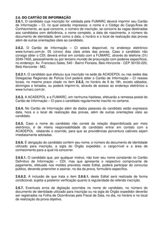 2.6. DO CARTÃO DE INFORMAÇÃO
2.6.1. O candidato cuja inscrição for validada pela FUMARC deverá imprimir seu Cartão
de Informação – CI, no qual estarão impressos: o nome e o Código do Cargo/Área de
Conhecimento, ao qual concorre, o número de inscrição, se concorre às vagas destinadas
aos candidatos com deficiência, o nome completo, a data de nascimento, o número do
documento de identidade, bem como a data, o horário e o local de realização das provas
além de outras orientações úteis ao candidato.

2.6.2. O Cartão de Informação – CI estará disponível, no endereço eletrônico
www.fumarc.com.br, 05 (cinco) dias úteis antes das provas. Caso o candidato não
consiga obter o CDI, deverá entrar em contato com a FUMARC, através do telefone (31)
3249-7455, pessoalmente ou por terceiro munido de procuração com poderes específicos,
no endereço: Av. Francisco Sales, 540 - Bairro Floresta, Belo Horizonte - CEP 30150-220,
Belo Horizonte - MG.

2.6.2.1. O candidato que efetuou sua inscrição na sede da ACADEPOL ou nas sedes das
Delegacias Regionais de Polícia Civil poderá obter o Cartão de Informação – CI nesses
locais, no mesmo prazo citado no item 2.6.2, no horário de 8 às 18h, exceto sábados,
domingos e feriados, ou poderá imprimi-lo, através de acesso ao endereço eletrônico o
www.fumarc.com.br.

2.6.3. A ACADEPOL e a FUMARC, em nenhuma hipótese, efetuarão a remessa postal do
Cartão de Informação – CI para o candidato regularmente inscrito no certame.

2.6.4. No Cartão de Informação além de dados pessoais do candidato estão expressos
data, hora e o local de realização das provas, além de outras orientações úteis ao
candidato.

2.6.5. Caso o nome do candidato não conste da relação disponibilizada por meio
eletrônico, é de inteira responsabilidade do candidato entrar em contato com a
ACADEPOL relatando o ocorrido, para que as providências porventura cabíveis sejam
imediatamente adotadas.

2.6.6. É obrigação do candidato conferir seu nome, o número do documento de identidade
utilizado para inscrição, a sigla do Órgão expedidor, o cargo/nível e a área de
conhecimento para a qual irá concorrer.

2.6.6.1. O candidato que, por qualquer motivo, não tiver seu nome constando no Cartão
Definitivo de Informação – CDI, mas que apresente o respectivo comprovante de
pagamento, efetuado nos moldes previstos neste Edital, poderá participar do concurso
público, devendo preencher e assinar, no dia da prova, formulário específico.

2.6.6.2. A inclusão de que trata o item 2.6.6.1. deste Edital será realizada de forma
condicional, sujeita a posterior verificação quanto à regularidade da referida inscrição.

2.6.7. Eventuais erros de digitação ocorridos no nome do candidato, no número do
documento de identidade utilizado para inscrição ou na sigla do Órgão expedidor deverão
ser registrados na Folha de Ocorrências pelo Fiscal de Sala, no dia, no horário e no local
de realização da prova objetiva.
 