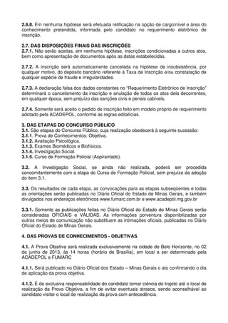 2.6.8. Em nenhuma hipótese será efetuada retificação na opção de cargo/nível e área do
conhecimento pretendida, informada pelo candidato no requerimento eletrônico de
inscrição.

2.7. DAS DISPOSIÇÕES FINAIS DAS INSCRIÇÕES
2.7.1. Não serão aceitas, em nenhuma hipótese, inscrições condicionadas a outros atos,
bem como apresentação de documentos após as datas estabelecidas.

2.7.2. A inscrição será automaticamente cancelada na hipótese de insubsistência, por
qualquer motivo, do depósito bancário referente à Taxa de Inscrição e/ou constatação de
qualquer espécie de fraude e irregularidades.

2.7.3. A declaração falsa dos dados constantes no “Requerimento Eletrônico de Inscrição”
determinará o cancelamento da inscrição e anulação de todos os atos dela decorrentes,
em qualquer época, sem prejuízo das sanções civis e penais cabíveis.

2.7.4. Somente será aceito o pedido de inscrição feito em modelo próprio de requerimento
adotado pela ACADEPOL, conforme as regras editalícias.

3. DAS ETAPAS DO CONCURSO PÚBLICO
3.1. São etapas do Concurso Público, cuja realização obedecerá à seguinte sucessão:
3.1.1. Prova de Conhecimentos: Objetiva.
3.1.2. Avaliação Psicológica.
3.1.3. Exames Biomédicos e Biofísicos.
3.1.4. Investigação Social.
3.1.5. Curso de Formação Policial (Aspirantado).

3.2. A Investigação Social, se ainda não realizada, poderá ser procedida
concomitantemente com a etapa do Curso de Formação Policial, sem prejuízo da adoção
do item 3.1.

3.3. Os resultados de cada etapa, as convocações para as etapas subseqüentes e todas
as orientações serão publicadas no Diário Oficial do Estado de Minas Gerais, e também
divulgados nos endereços eletrônicos www.fumarc.com.br e www.acadepol.mg.gov.br

3.3.1. Somente as publicações feitas no Diário Oficial do Estado de Minas Gerais serão
consideradas OFICIAIS e VÁLIDAS. As informações porventura disponibilizadas por
outros meios de comunicação não substituem as intimações oficiais, publicadas no Diário
Oficial do Estado de Minas Gerais.

4. DAS PROVAS DE CONHECIMENTOS - OBJETIVAS

4.1. A Prova Objetiva será realizada exclusivamente na cidade de Belo Horizonte, no 02
de junho de 2013, às 14 horas (horário de Brasília), em local a ser determinado pela
ACADEPOL e FUMARC

4.1.1. Será publicado no Diário Oficial dos Estado – Minas Gerais o ato confirmando o dia
de aplicação da prova objetiva.

4.1.2. É de exclusiva responsabilidade do candidato tomar ciência do trajeto até o local de
realização da Prova Objetiva, a fim de evitar eventuais atrasos, sendo aconselhável ao
candidato visitar o local de realização da prova com antecedência.
 
