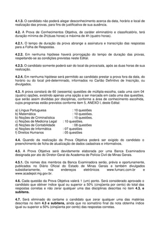 4.1.3. O candidato não poderá alegar desconhecimento acerca da data, horário e local de
realização das provas, para fins de justificativa de sua ausência.

4.2. A Prova de Conhecimentos Objetiva, de caráter eliminatório e classificatório, terá
duração mínima de 2h(duas horas) e máxima de 4h (quatro horas).

4.2.1. O tempo de duração da prova abrange a assinatura e transcrição das respostas
para a Folha de Respostas.

4.2.2. Em nenhuma hipótese haverá prorrogação do tempo de duração das provas,
respeitando-se as condições previstas neste Edital.

4.2.3. O candidato somente poderá sair do local da prova/sala, após as duas horas de sua
realização.

4.2.4. Em nenhuma hipótese será permitido ao candidato prestar a prova fora da data, do
horário ou do local pré-determinado, informados no Cartão Definitivo de Inscrição, ou
divulgados.

4.3. A prova constará de 60 (sessenta) questões de múltipla-escolha, cada uma com 04
(quatro) opções, existindo apenas uma opção a ser marcada em cada uma das questões,
que serão assim divididas por disciplinas, conforme a área de conhecimento escolhida,
cujos programas estão previstos conforme item 5, ANEXO I, deste Edital:

a) Língua Portuguesa                   : 10 questões
b) Matemática                          : 10 questões.
b) Noções de Criminalística            : 10 questões.
c) Noções de Medicina Legal     : 10 questões.
d) Noções de Contabilidade             : 08 questões
e) Noções de Informática        : 07 questões
f) Direitos Humanos             : 05 questões

4.4. Quando da realização da Prova Objetiva poderá ser exigido do candidato o
preenchimento de ficha de atualização de dados cadastrais e informativos.

4.5. A Prova Objetiva será devidamente elaborada por uma Banca Examinadora
designada por ato do Diretor-Geral da Academia de Polícia Civil de Minas Gerais.

4.5.1. Os nomes dos membros da Banca Examinadora serão, prévia e oportunamente,
publicados no Diário Oficial do Estado de Minas Gerais e também divulgados
subsidiariamente,   nos      endereços  eletrônicos   www.fumarc.com.br      e
www.acadepol.mg.gov.br.

4.6. Cada questão da Prova Objetiva valerá 1 (um) ponto. Será considerado aprovado o
candidato que obtiver índice igual ou superior a 50% (cinqüenta por cento) do total das
respostas corretas e não zerar qualquer uma das disciplinas descritas no item 4.3. e
subitens.

4.7. Será eliminado do certame o candidato que zerar qualquer uma das matérias
descritas no item 4.3 e subitens, ainda que no somatório final da nota obtenha índice
igual ou superior a 50% (cinqüenta por cento) das respostas corretas.
 