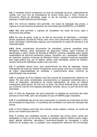 4.8. O candidato deverá comparecer ao local de realização da prova, adequadamente
vestido, com uma hora de antecedência do horário fixado para o início, munido do
Documento Oficial de Identidade usado no ato de inscrição, e, preferencialmente,
portando o Cartão Definitivo de Informação.

4.8.1. Em nenhuma hipótese será permitido, nos locais de realização das provas, o
ingresso e/ou permanência de pessoas não autorizadas pela ACADEPOL ou FUMARC.

4.8.2. Não será permitido o ingresso de candidatos nos locais de prova, após o
fechamento dos portões.

4.8.3. No caso de perda, roubo ou na falta do documento de identidade, o candidato
deverá apresentar Ocorrência Policial, bem como outro documento equivalente e será,
ainda, submetido à identificação especial, que compreende na coleta de assinatura e de
impressão digital.

4.8.4. Serão considerados documentos de identidade: carteiras expedidas pelos
Ministérios Militares, pelas Secretarias de Segurança Pública, pelos Institutos de
Identificação e pelos Corpos de Bombeiros Militares; carteiras expedidas pelos órgãos
fiscalizadores de exercício profissional (ordens, conselhos, etc.); passaporte, certificado
de reservista, carteiras funcionais do Ministério Público; carteiras funcionais expedidas
pelo órgão público que, por lei federal, valham como identidade, carteira de trabalho,
carteira nacional de habilitação modelo novo (com foto).

4.9. O candidato deverá levar, para preenchimento da folha de respostas, caneta
esferográfica de corpo de material transparente, ponta grossa (tinta azul ou preta), sendo
de inteira responsabilidade do candidato o preenchimento desta, conforme as
especificações nela constantes.

4.10. A avaliação da Prova Objetiva será feita através de processamento eletrônico de
dados. Por isso serão consideradas, exclusivamente, as respostas transferidas para a
Folha de Respostas, utilizando-se de caneta esferográfica, de corpo de material
transparente ponta grossa, de tinta azul ou preta, não sendo atribuído ponto à questão
que contenha mais de uma resposta assinalada, emenda, rasura, ou que não tenha sido
assinalada.

4.11. A Folha de Respostas não será substituída na hipótese da ocorrência dos fatos
previstos no item 4.10., salvo nas situações em que a FUMARC julgar necessário.

4.12. A inviolabilidade das provas será comprovada no momento do rompimento do lacre
dos envelopes de segurança, e na presença dos candidatos nos locais de realização das
provas.

4.13. A Prova Objetiva será feita sem consulta, sendo vedado o acesso, ao recinto da
prova, com material para esse fim.

4.14. É proibido aos candidatos durante a realização das provas portar (ainda que
desligados), ou fazer uso de armas, relógios de qualquer espécie, telefone celular, pager,
beep, agenda eletrônica, calculadora, transmissor/receptor de mensagens e ponto
eletrônico de qualquer tipo, ou qualquer outro equipamento eletrônico de comunicação
 