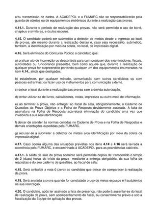e/ou transmissão de dados. A ACADEPOL e a FUMARC não se responsabilizarão pela
guarda de objetos ou de equipamentos eletrônicos durante a realização das provas.

4.14.1. Durante o período de realização das provas, não será permitido o uso de boné,
chapéus e similares, e óculos escuros.

4.15. O candidato poderá ser submetido a detector de metais desde o ingresso ao local
de provas, até mesmo durante a realização destas e, caso seja necessário, submetido,
também, à identificação por meio da coleta, no local, da impressão digital.

4.16. Será eliminado do Concurso Público o candidato que:

a) praticar ato de incorreção ou descortesia para com qualquer dos examinadores, fiscais,
autoridades ou funcionários presentes, bem como aquele que, durante a realização de
qualquer prova for surpreendido portando qualquer um dos equipamentos enumerados no
item 4.14., ainda que desligados.

b) estabelecer, por qualquer método, comunicação com outros candidatos ou com
pessoas estranhas, ou fazer uso de instrumentos para comunicação externa.

c) deixar o local durante a realização das provas sem a devida autorização.

d) tentar utilizar-se de livros, calculadores, notas, impressos ou outro meio de informação.

e) ao terminar a prova, não entregar ao fiscal de sala, obrigatoriamente, o Caderno de
Questões da Prova Objetiva e a Folha de Resposta devidamente assinada. A falta de
assinatura na Folha de Resposta acarretará eliminação do candidato uma vez que
inviabiliza a sua real identificação.

f) deixar de atender às normas contidas no Caderno de Prova e na Folha de Respostas e
demais orientações expedidas pela FUMARC.

g) recusar-se a submeter a detector de metais e/ou identificação por meio da coleta da
impressão digital.

4.17. Caso ocorra alguma das situações previstas nos itens 4.14 e 4.16 será lavrada a
ocorrência pela FUMARC, e encaminhada à ACADEPOL para as providências cabíveis.

4.17.1. A saída da sala de prova somente será permitida depois de transcorrido o tempo
de 2 (duas) horas do início da prova mediante a entrega obrigatória, da sua folha de
respostas e do seu caderno de questões, ao fiscal de sala.

4.18. Será atribuída a nota 0 (zero) ao candidato que deixar de comparecer à realização
da prova.

4.19. Será anulada a prova quando for constatado o uso de meios escusos e fraudulentos
na sua realização.

4.20. O candidato, após ter assinado a lista de presença, não poderá ausentar-se do local
de realização da prova, sem acompanhamento do fiscal, ou consentimento prévio e sob a
fiscalização da Equipe de aplicação das provas.
 
