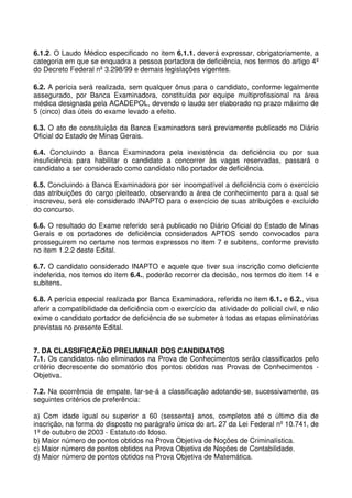 6.1.2. O Laudo Médico especificado no item 6.1.1. deverá expressar, obrigatoriamente, a
categoria em que se enquadra a pessoa portadora de deficiência, nos termos do artigo 4º
do Decreto Federal nº 3.298/99 e demais legislações vigentes.

6.2. A perícia será realizada, sem qualquer ônus para o candidato, conforme legalmente
assegurado, por Banca Examinadora, constituída por equipe multiprofissional na área
médica designada pela ACADEPOL, devendo o laudo ser elaborado no prazo máximo de
5 (cinco) dias úteis do exame levado a efeito.

6.3. O ato de constituição da Banca Examinadora será previamente publicado no Diário
Oficial do Estado de Minas Gerais.

6.4. Concluindo a Banca Examinadora pela inexistência da deficiência ou por sua
insuficiência para habilitar o candidato a concorrer às vagas reservadas, passará o
candidato a ser considerado como candidato não portador de deficiência.

6.5. Concluindo a Banca Examinadora por ser incompatível a deficiência com o exercício
das atribuições do cargo pleiteado, observando a área de conhecimento para a qual se
inscreveu, será ele considerado INAPTO para o exercício de suas atribuições e excluído
do concurso.

6.6. O resultado do Exame referido será publicado no Diário Oficial do Estado de Minas
Gerais e os portadores de deficiência considerados APTOS sendo convocados para
prosseguirem no certame nos termos expressos no item 7 e subitens, conforme previsto
no item 1.2.2 deste Edital.

6.7. O candidato considerado INAPTO e aquele que tiver sua inscrição como deficiente
indeferida, nos temos do item 6.4., poderão recorrer da decisão, nos termos do item 14 e
subitens.

6.8. A perícia especial realizada por Banca Examinadora, referida no item 6.1. e 6.2., visa
aferir a compatibilidade da deficiência com o exercício da atividade do policial civil, e não
exime o candidato portador de deficiência de se submeter à todas as etapas eliminatórias
previstas no presente Edital.


7. DA CLASSIFICAÇÃO PRELIMINAR DOS CANDIDATOS
7.1. Os candidatos não eliminados na Prova de Conhecimentos serão classificados pelo
critério decrescente do somatório dos pontos obtidos nas Provas de Conhecimentos -
Objetiva.

7.2. Na ocorrência de empate, far-se-á a classificação adotando-se, sucessivamente, os
seguintes critérios de preferência:

a) Com idade igual ou superior a 60 (sessenta) anos, completos até o último dia de
inscrição, na forma do disposto no parágrafo único do art. 27 da Lei Federal nº 10.741, de
1º de outubro de 2003 - Estatuto do Idoso.
b) Maior número de pontos obtidos na Prova Objetiva de Noções de Criminalística.
c) Maior número de pontos obtidos na Prova Objetiva de Noções de Contabilidade.
d) Maior número de pontos obtidos na Prova Objetiva de Matemática.
 