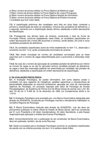 e) Maior número de pontos obtidos na Prova Objetiva de Medicina Legal.
f) Maior número de pontos obtidos na Prova Objetiva de Língua Portuguesa.
g) Maior número de pontos obtidos na Prova Objetiva Noções de Informática.
h) Maior número de pontos obtidos na Prova Objetiva de Direitos Humanos.
i) Candidato que tiver maior idade.

7.3. A classificação preliminar dos candidatos será feita em duas listas, contendo a
primeira a classificação de todos os candidatos, inclusive dos portadores de deficiência, e
a segunda, somente com a classificação destes últimos, obedecida a ordem decrescente
de classificação.

7.4. Prosseguirão nas demais fases do certame, excetuando a fase do Curso de
Formação Policial, conforme estabelecido neste Edital, os candidatos classificados em
ordem decrescente até o limite 290 (duzentos e noventa), sendo destes, 29 (vinte e nove)
candidatos portadores de deficiência.

7.4.1. Os candidatos classificados acima do limite estabelecido no item 7.4., observado o
constante nos item 1.2.2, serão considerados eliminados do certame.

7.4.2. Não existe vinculação do número de candidatos convocados para as fases
seguintes com o número de vagas disponibilizadas para o provimento e oferecidas neste
Edital.

7.4.3. No caso de o número de aprovação de candidato portador de deficiência ser inferior
ao número de vagas ou se não for aprovado nenhum candidato portador de deficiência,
as vagas a esse tipo reservadas poderão ser preenchidas por candidato não portador de
deficiência, obedecida a classificação em ordem decrescente de classificação.


8. DA AVALIAÇÃO PSICOLÓGICA
8.1. A Avaliação Psicológica, de caráter eliminatório, tem como objetivo avaliar o
candidato nos seus aspectos de inteligência, aptidões específicas e características de
personalidade adequadas ao exercício profissional, apuradas por meio de instrumentos
objetivos da Psicologia, em processo realizado pelo Setor de Psicologia da Divisão
Psicopedagógica da Academia de Polícia Civil de Minas Gerais de acordo com o Art. 80,
item VII da Lei nº 5.406 de 16 de dezembro de 1969, Lei Complementar 84/05 e Lei
113/10.

8.2. A Avaliação Psicológica será procedida por uma Banca Examinadora designada pela
direção da ACADEPOL constituída por Psicólogos inscritos e devidamente habilitados no
Conselho Regional de Psicologia.

8.3. A Banca Examinadora instituída pela direção da ACADEPOL, cujo ato deve ser
previamente publicado no Diário Oficial do Estado de Minas Gerais, deve ser constituída
por 01 (um) Presidente e 02 (dois) Coordenadores, 02 (dois) Secretários, e pela Equipe
responsável pela aplicação e análise dos Exames Psicológicos.

8.3.1. Concomitantemente com a publicação do ato constituidor da Banca Examinadora,
deve ser publicada, também, ato da Junta Recursal.

8.4. Serão convocados para a Avaliação Psicológica somente os candidatos classificados
de acordo com os critérios previstos nos item 14 e subitens deste Edital.
 