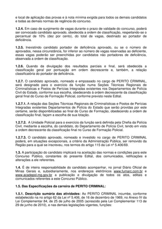 e local de aplicação das provas e à nota mínima exigida para todos os demais candidatos
e todas as demais normas de regência do concurso.

1.2.4. Em caso de surgimento de vagas durante o prazo de validade do concurso, poderá
ser convocado candidato aprovado, obedecida a ordem de classificação, respeitando-se o
percentual de 10% (dez por cento), do total de vagas, destinado ao portador de
deficiência.

1.2.5. Inexistindo candidato portador de deficiência aprovado, ou se o número de
aprovados, nessa circunstância, for inferior ao número de vagas reservadas ao deficiente,
essas vagas poderão ser preenchidas por candidatos não portadores de deficiência,
observada a ordem de classificação.

1.2.6. Quando da divulgação dos resultados parciais e final, será obedecida a
classificação geral por pontuação em ordem decrescente e, também, a relação
classificatória do portador de deficiência.

1.2.7. O candidato aprovado, nomeado e empossado no cargo de PERITO CRIMINAL,
será designado para o exercício da função numa Seções Técnicas Regionais de
Criminalísticas e Postos de Perícias Integradas existentes nos Departamentos de Polícia
Civil do Estado, conforme sua escolha, obedecendo à ordem decrescente da classificação
geral final do Curso de Formação Policial, conforme previsto neste Edital.

1.2.7.1. A relação das Seções Técnicas Regionais de Criminalísticas e Postos de Perícias
Integradas existentes Departamentos de Polícia do Estado que serão providas por este
certame, serão disponibilizadas ao final do Curso de Formação, obedecendo a ordem de
classificação final, façam a escolha de sua lotação.

1.2.7.2. A Unidade Policial para o exercício da função será definida pela Chefia da Polícia
Civil, mediante a escolha, do candidato, do Departamento de Polícia Civil, tendo em vista
a ordem decrescente da classificação final no Curso de Formação Policial.

1.2.7.3. O candidato aprovado, nomeado e investido no cargo de PERITO CRIMINAL
poderá, em situações excepcionais, a critério da Administração Pública, ser removido da
Região para a qual se inscreveu, nos termos do artigo 115 da Lei nº 5.406/69.

1.3. A participação do candidato implicará na aceitação das normas e condições para este
Concurso Público, constantes do presente Edital, dos comunicados, retificações e
alterações a ele referentes.

1.4. É de inteira responsabilidade do candidato acompanhar, no jornal Diário Oficial de
Minas Gerais e, subsidiariamente, nos endereços eletrônicos www.fumarc.com.br e
www.acadepol.mg.gov.br a publicação e divulgação de todos os atos, editais e
comunicados referentes a este Concurso Público.

1.5. Das Especificações da carreira de PERITO CRIMINAL:

1.5.1. Descrição sumária das atividades: Ao PERITO CRIMINAL incumbe, conforme
estabelecido na no artigo 62 da Lei nº 5.406, de 16 de dezembro de 1969, no Anexo IV da
Lei Complementar 84, de 25 de julho de 2005 (acrescido pela Lei Complementar 113 de
29 de junho de 2010), e nas demais legislações vigentes, funções:
 