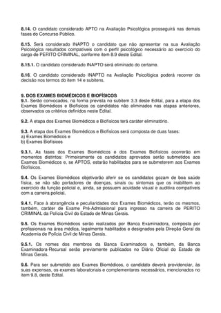8.14. O candidato considerado APTO na Avaliação Psicológica prosseguirá nas demais
fases do Concurso Público.

8.15. Será considerado INAPTO o candidato que não apresentar na sua Avaliação
Psicológica resultados compatíveis com o perfil psicológico necessário ao exercício do
cargo de PERITO CRIMINAL, conforme item 8.9 deste Edital.

8.15.1. O candidato considerado INAPTO será eliminado do certame.

8.16. O candidato considerado INAPTO na Avaliação Psicológica poderá recorrer da
decisão nos termos do item 14 e subitens.


9. DOS EXAMES BIOMÉDICOS E BIOFÍSICOS
9.1. Serão convocados, na forma prevista no subitem 3.3 deste Edital, para a etapa dos
Exames Biomédicos e Biofísicos os candidatos não eliminados nas etapas anteriores,
observados os critérios definidos neste Edital.

9.2. A etapa dos Exames Biomédicos e Biofísicos terá caráter eliminatório.

9.3. A etapa dos Exames Biomédicos e Biofísicos será composta de duas fases:
a) Exames Biomédicos e
b) Exames Biofísicos

9.3.1. As fases dos Exames Biomédicos e dos Exames Biofísicos ocorrerão em
momentos distintos: Primeiramente os candidatos aprovados serão submetidos aos
Exames Biomédicos e, se APTOS, estarão habilitados para se submeterem aos Exames
Biofísicos.

9.4. Os Exames Biomédicos objetivarão aferir se os candidatos gozam de boa saúde
física, se não são portadores de doenças, sinais ou sintomas que os inabilitem ao
exercício da função policial e, ainda, se possuem acuidade visual e auditiva compatíveis
com a carreira policial.

9.4.1. Face à abrangência e peculiaridades dos Exames Biomédicos, terão os mesmos,
também, caráter de Exame Pré-Admissional para ingresso na carreira de PERITO
CRIMINAL da Polícia Civil do Estado de Minas Gerais.

9.5. Os Exames Biomédicos serão realizados por Banca Examinadora, composta por
profissionais na área médica, legalmente habilitados e designados pela Direção Geral da
Academia de Polícia Civil de Minas Gerais.

9.5.1. Os nomes dos membros da Banca Examinadora e, também, da Banca
Examinadora-Recursal serão previamente publicados no Diário Oficial do Estado de
Minas Gerais.

9.6. Para ser submetido aos Exames Biomédicos, o candidato deverá providenciar, às
suas expensas, os exames laboratoriais e complementares necessários, mencionados no
item 9.8, deste Edital.
 