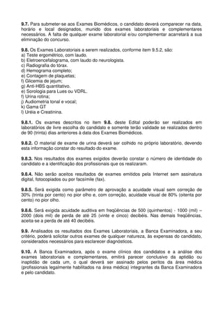 9.7. Para submeter-se aos Exames Biomédicos, o candidato deverá comparecer na data,
horário e local designados, munido dos exames laboratoriais e complementares
necessários. A falta de qualquer exame laboratorial e/ou complementar acarretará a sua
eliminação do concurso.

9.8. Os Exames Laboratoriais a serem realizados, conforme item 9.5.2, são:
a) Teste ergométrico, com laudo.
b) Eletroencefalograma, com laudo do neurologista.
c) Radiografia do tórax.
d) Hemograma completo;
e) Contagem de plaquetas;
f) Glicemia de jejum;
g) Anti-HBS quantitativo.
e) Sorologia para Lues ou VDRL.
f) Urina rotina;
j) Audiometria tonal e vocal;
k) Gama GT
l) Uréia e Creatinina.

9.8.1. Os exames descritos no item 9.8. deste Edital poderão ser realizados em
laboratórios de livre escolha do candidato e somente terão validade se realizados dentro
de 90 (trinta) dias anteriores à data dos Exames Biomédicos.

9.8.2. O material de exame de urina deverá ser colhido no próprio laboratório, devendo
esta informação constar do resultado do exame.

9.8.3. Nos resultados dos exames exigidos deverão constar o número de identidade do
candidato e a identificação dos profissionais que os realizaram.

9.8.4. Não serão aceitos resultados de exames emitidos pela Internet sem assinatura
digital, fotocopiados ou por facsímile (fax).

9.8.5. Será exigida como parâmetro de aprovação a acuidade visual sem correção de
30% (trinta por cento) no pior olho e, com correção, acuidade visual de 80% (oitenta por
cento) no pior olho.

9.8.6. Será exigida acuidade auditiva em freqüências de 500 (quinhentos) - 1000 (mil) –
2000 (dois mil) de perda de até 25 (vinte e cinco) decibéis. Nas demais freqüências,
aceita-se a perda de até 40 decibéis.

9.9. Analisados os resultados dos Exames Laboratoriais, a Banca Examinadora, a seu
critério, poderá solicitar outros exames de qualquer natureza, às expensas do candidato,
considerados necessários para esclarecer diagnósticos.

9.10. A Banca Examinadora, após o exame clínico dos candidatos e a análise dos
exames laboratoriais e complementares, emitirá parecer conclusivo da aptidão ou
inaptidão de cada um, o qual deverá ser assinado pelos peritos da área médica
(profissionais legalmente habilitados na área médica) integrantes da Banca Examinadora
e pelo candidato.
 