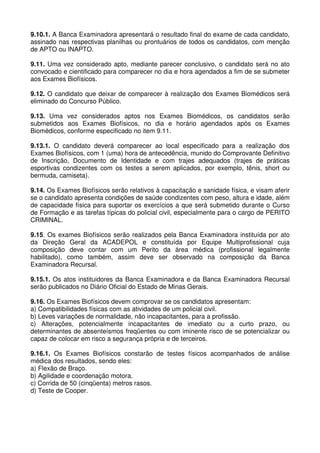 9.10.1. A Banca Examinadora apresentará o resultado final do exame de cada candidato,
assinado nas respectivas planilhas ou prontuários de todos os candidatos, com menção
de APTO ou INAPTO.

9.11. Uma vez considerado apto, mediante parecer conclusivo, o candidato será no ato
convocado e cientificado para comparecer no dia e hora agendados a fim de se submeter
aos Exames Biofísicos.

9.12. O candidato que deixar de comparecer à realização dos Exames Biomédicos será
eliminado do Concurso Público.

9.13. Uma vez considerados aptos nos Exames Biomédicos, os candidatos serão
submetidos aos Exames Biofísicos, no dia e horário agendados após os Exames
Biomédicos, conforme especificado no item 9.11.

9.13.1. O candidato deverá comparecer ao local especificado para a realização dos
Exames Biofísicos, com 1 (uma) hora de antecedência, munido do Comprovante Definitivo
de Inscrição, Documento de Identidade e com trajes adequados (trajes de práticas
esportivas condizentes com os testes a serem aplicados, por exemplo, tênis, short ou
bermuda, camiseta).

9.14. Os Exames Biofísicos serão relativos à capacitação e sanidade física, e visam aferir
se o candidato apresenta condições de saúde condizentes com peso, altura e idade, além
de capacidade física para suportar os exercícios a que será submetido durante o Curso
de Formação e as tarefas típicas do policial civil, especialmente para o cargo de PERITO
CRIMINAL.

9.15. Os exames Biofísicos serão realizados pela Banca Examinadora instituída por ato
da Direção Geral da ACADEPOL e constituída por Equipe Multiprofissional cuja
composição deve contar com um Perito da área médica (profissional legalmente
habilitado), como também, assim deve ser observado na composição da Banca
Examinadora Recursal.

9.15.1. Os atos instituidores da Banca Examinadora e da Banca Examinadora Recursal
serão publicados no Diário Oficial do Estado de Minas Gerais.

9.16. Os Exames Biofísicos devem comprovar se os candidatos apresentam:
a) Compatibilidades físicas com as atividades de um policial civil.
b) Leves variações de normalidade, não incapacitantes, para a profissão.
c) Alterações, potencialmente incapacitantes de imediato ou a curto prazo, ou
determinantes de absenteísmos freqüentes ou com iminente risco de se potencializar ou
capaz de colocar em risco a segurança própria e de terceiros.

9.16.1. Os Exames Biofísicos constarão de testes físicos acompanhados de análise
médica dos resultados, sendo eles:
a) Flexão de Braço.
b) Agilidade e coordenação motora.
c) Corrida de 50 (cinqüenta) metros rasos.
d) Teste de Cooper.
 
