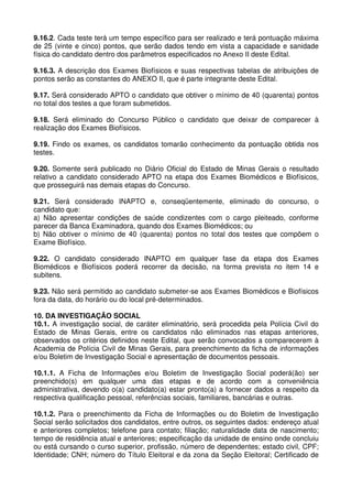 9.16.2. Cada teste terá um tempo específico para ser realizado e terá pontuação máxima
de 25 (vinte e cinco) pontos, que serão dados tendo em vista a capacidade e sanidade
física do candidato dentro dos parâmetros especificados no Anexo II deste Edital.

9.16.3. A descrição dos Exames Biofísicos e suas respectivas tabelas de atribuições de
pontos serão as constantes do ANEXO II, que é parte integrante deste Edital.

9.17. Será considerado APTO o candidato que obtiver o mínimo de 40 (quarenta) pontos
no total dos testes a que foram submetidos.

9.18. Será eliminado do Concurso Público o candidato que deixar de comparecer à
realização dos Exames Biofísicos.

9.19. Findo os exames, os candidatos tomarão conhecimento da pontuação obtida nos
testes.

9.20. Somente será publicado no Diário Oficial do Estado de Minas Gerais o resultado
relativo a candidato considerado APTO na etapa dos Exames Biomédicos e Biofísicos,
que prosseguirá nas demais etapas do Concurso.

9.21. Será considerado INAPTO e, conseqüentemente, eliminado do concurso, o
candidato que:
a) Não apresentar condições de saúde condizentes com o cargo pleiteado, conforme
parecer da Banca Examinadora, quando dos Exames Biomédicos; ou
b) Não obtiver o mínimo de 40 (quarenta) pontos no total dos testes que compõem o
Exame Biofísico.

9.22. O candidato considerado INAPTO em qualquer fase da etapa dos Exames
Biomédicos e Biofísicos poderá recorrer da decisão, na forma prevista no item 14 e
subitens.

9.23. Não será permitido ao candidato submeter-se aos Exames Biomédicos e Biofísicos
fora da data, do horário ou do local pré-determinados.

10. DA INVESTIGAÇÃO SOCIAL
10.1. A investigação social, de caráter eliminatório, será procedida pela Polícia Civil do
Estado de Minas Gerais, entre os candidatos não eliminados nas etapas anteriores,
observados os critérios definidos neste Edital, que serão convocados a comparecerem à
Academia de Polícia Civil de Minas Gerais, para preenchimento da ficha de informações
e/ou Boletim de Investigação Social e apresentação de documentos pessoais.

10.1.1. A Ficha de Informações e/ou Boletim de Investigação Social poderá(ão) ser
preenchido(s) em qualquer uma das etapas e de acordo com a conveniência
administrativa, devendo o(a) candidato(a) estar pronto(a) a fornecer dados a respeito da
respectiva qualificação pessoal, referências sociais, familiares, bancárias e outras.

10.1.2. Para o preenchimento da Ficha de Informações ou do Boletim de Investigação
Social serão solicitados dos candidatos, entre outros, os seguintes dados: endereço atual
e anteriores completos; telefone para contato; filiação; naturalidade data de nascimento;
tempo de residência atual e anteriores; especificação da unidade de ensino onde concluiu
ou está cursando o curso superior, profissão, número de dependentes; estado civil, CPF;
Identidade; CNH; número do Título Eleitoral e da zona da Seção Eleitoral; Certificado de
 