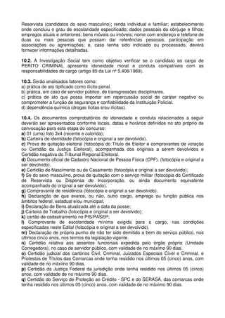 Reservista (candidatos do sexo masculino); renda individual e familiar; estabelecimento
onde concluiu o grau de escolaridade especificado; dados pessoais do cônjuge e filhos;
empregos atuais e anteriores; bens móveis ou imóveis; nome com endereço e telefone de
duas ou mais pessoas que possam dar referências pessoais; participação em
associações ou agremiações; e, caso tenha sido indiciado ou processado, deverá
fornecer informações detalhadas.

10.2. A Investigação Social tem como objetivo verificar se o candidato ao cargo de
PERITO CRIMINAL apresenta idoneidade moral e conduta compatíveis com as
responsabilidades do cargo (artigo 85 da Lei nº 5.406/1969).

10.3. Serão analisados fatores como:
a) prática de ato tipificado como ilícito penal.
b) prática, em caso de servidor público, de transgressões disciplinares.
c) prática de ato que possa importar em repercussão social de caráter negativo ou
comprometer a função de segurança e confiabilidade da Instituição Policial.
d) dependência química (drogas lícitas e/ou ilícitas).

10.4. Os documentos comprobatórios de idoneidade e conduta relacionados a seguir
deverão ser apresentados conforme locais, datas e horários definidos no ato próprio de
convocação para esta etapa do concurso:
a) 01 (uma) foto 3x4 (recente e colorida);
b) Carteira de identidade (fotocópia e original a ser devolvido).
c) Prova de quitação eleitoral (fotocópia do Título de Eleitor e comprovantes de votação
ou Certidão da Justiça Eleitoral), acompanhada dos originais a serem devolvidos e
Certidão negativa do Tribunal Regional Eleitoral.
d) Documento oficial de Cadastro Nacional de Pessoa Física (CPF), (fotocópia e original a
ser devolvido).
e) Certidão de Nascimento ou de Casamento (fotocópia e original a ser devolvido);
f) Se do sexo masculino, prova de quitação com o serviço militar (fotocópia do Certificado
de Reservista ou Dispensa de Incorporação, ou ainda documento equivalente
acompanhado do original a ser devolvido).
g) Comprovante de residência (fotocópia e original a ser devolvido).
h) Declaração de que exerce, ou não, outro cargo, emprego ou função pública nos
âmbitos federal, estadual e/ou municipal;
i) Declaração de Bens atualizada até a data da posse;
j) Carteira de Trabalho (fotocópia e original a ser devolvido);
k) cartão de cadastramento no PIS/PASEP;
l) Comprovante de escolaridade mínima exigida para o cargo, nas condições
especificadas neste Edital (fotocópia e original a ser devolvido).
m) Declaração de próprio punho de não ter sido demitido a bem do serviço público, nos
últimos cinco anos, nos termos da legislação vigente.
n) Certidão relativa aos assentos funcionais expedida pelo órgão próprio (Unidade
Corregedora), no caso de servidor público, com validade de no máximo 90 dias.
o) Certidão judicial dos cartórios Civil, Criminal, Juizados Especiais Cível e Criminal, e
Protestos de Títulos das Comarcas onde tenha residido nos últimos 05 (cinco) anos, com
validade de no máximo 90 dias.
p) Certidão da Justiça Federal da jurisdição onde tenha residido nos últimos 05 (cinco)
anos, com validade de no máximo 90 dias.
q) Certidão do Serviço de Proteção ao Crédito - SPC e do SERASA, das comarcas onde
tenha residido nos últimos 05 (cinco) anos, com validade de no máximo 90 dias.
 
