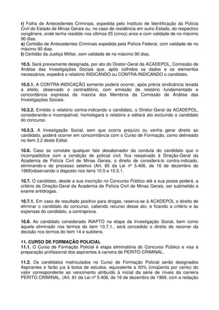 r) Folha de Antecedentes Criminais, expedida pelo Instituto de Identificação da Polícia
Civil do Estado de Minas Gerais ou, no caso de residência em outro Estado, do respectivo
congênere, onde tenha residido nos últimos 05 (cinco) anos e com validade de no máximo
90 dias.
s) Certidão de Antecedentes Criminais expedida pela Polícia Federal, com validade de no
máximo 90 dias.
t) Certidão da Justiça Militar, com validade de no máximo 90 dias.

10.5. Será previamente designada, por ato do Diretor-Geral da ACADEPOL, Comissão de
Análise das Investigações Sociais que, após colhidos os dados e os elementos
necessários, expedirá o relatório INDICANDO ou CONTRA-INDICANDO o candidato.

10.5.1. A CONTRA-INDICAÇÃO somente poderá ocorrer, após prévia sindicância levada
a efeito, observado o contraditório, com emissão de relatório fundamentado e
concordância expressa da maioria dos Membros da Comissão de Análise das
Investigações Sociais.

10.5.2. Emitido o relatório contra-indicando o candidato, o Diretor-Geral da ACADEPOL,
considerando-o incompatível, homologará o relatório e editará ato excluindo o candidato
do concurso.

10.5.3. A Investigação Social, sem que ocorra prejuízo ou venha gerar direito ao
candidato, poderá ocorrer em concomitância com o Curso de Formação, como delineado
no item 3.2 deste Edital.

10.6. Caso se constate qualquer fato desabonador da conduta do candidato que o
incompatibilize com a condição de policial civil, fica ressalvado à Direção-Geral da
Academia de Polícia Civil de Minas Gerais, o direito de considerá-lo contra-indicado,
eliminando-o do processo seletivo (Art. 85 da Lei nº 5.406, de 16 de dezembro de
1969)observando o disposto nos itens 10.5 e 10.5.1.

10.7. O candidato, desde a sua inscrição no Concurso Público até a sua posse poderá, a
critério da Direção-Geral da Academia de Polícia Civil de Minas Gerais, ser submetido a
exame antidrogas.

10.7.1. Em caso de resultado positivo para drogas, reserva-se à ACADEPOL o direito de
eliminar o candidato do concurso, cabendo recurso desse ato, e ficando a critério e às
expensas do candidato, a contraprova.

10.8. Ao candidato considerado INAPTO na etapa da Investigação Social, bem como
àquele eliminado nos termos do item 10.7.1., será concedido o direito de recorrer da
decisão nos termos do item 14 e subitens.

11. CURSO DE FORMAÇÃO POLICIAL
11.1. O Curso de Formação Policial é etapa eliminatória do Concurso Público e visa à
preparação profissional dos aspirantes à carreira de PERITO CRIMINAL.

11.2. Os candidatos matriculados no Curso de Formação Policial serão designados
Aspirantes e farão jus à bolsa de estudos, equivalente a 50% (cinqüenta por cento) do
valor correspondente ao vencimento atribuído à inicial da série de níveis da carreira
PERITO CRIMINAL. (Art. 81 da Lei nº 5.406, de 16 de dezembro de 1969, com a redação
 