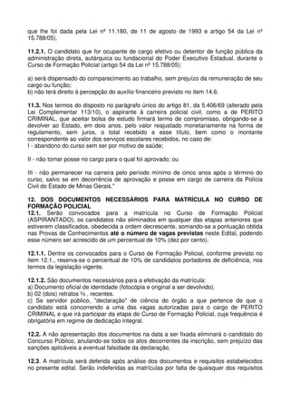 que lhe foi dada pela Lei nº 11.180, de 11 de agosto de 1993 e artigo 54 da Lei nº
15.788/05).

11.2.1. O candidato que for ocupante de cargo efetivo ou detentor de função pública da
administração direta, autárquica ou fundacional do Poder Executivo Estadual, durante o
Curso de Formação Policial (artigo 54 da Lei nº 15.788/05):

a) será dispensado do comparecimento ao trabalho, sem prejuízo da remuneração de seu
cargo ou função;
b) não terá direito à percepção do auxílio financeiro previsto no item 14.6.

11.3. Nos termos do disposto no parágrafo único do artigo 81, da 5.406/69 (alterado pela
Lei Complementar 113/10), o aspirante à carreira policial civil, como a de PERITO
CRIMINAL, que aceitar bolsa de estudo firmará termo de compromisso, obrigando-se a
devolver ao Estado, em dois anos, pelo valor reajustado monetariamente na forma de
regulamento, sem juros, o total recebido a esse título, bem como o montante
correspondente ao valor dos serviços escolares recebidos, no caso de:
I - abandono do curso sem ser por motivo de saúde;

II - não tomar posse no cargo para o qual foi aprovado; ou

III - não permanecer na carreira pelo período mínimo de cinco anos após o término do
curso, salvo se em decorrência de aprovação e posse em cargo de carreira da Polícia
Civil do Estado de Minas Gerais."

12. DOS DOCUMENTOS NECESSÁRIOS PARA MATRÍCULA NO CURSO DE
FORMAÇÃO POLICIAL
12.1. Serão convocados para a matrícula no Curso de Formação Policial
(ASPIRANTADO), os candidatos não eliminados em qualquer das etapas anteriores que
estiverem classificados, obedecida a ordem decrescente, somando-se a pontuação obtida
nas Provas de Conhecimentos até o número de vagas previstas neste Edital, podendo
esse número ser acrescido de um percentual de 10% (dez por cento).

12.1.1. Dentre os convocados para o Curso de Formação Policial, conforme previsto no
item 12.1., reserva-se o percentual de 10% de candidatos portadores de deficiência, nos
termos da legislação vigente.

12.1.2. São documentos necessários para a efetivação da matrícula:
a) Documento oficial de identidade (fotocópia e original a ser devolvido).
b) 02 (dois) retratos ¾ , recentes.
c) Se servidor público, "declaração" de ciência do órgão a que pertence de que o
candidato está concorrendo a uma das vagas autorizadas para o cargo de PERITO
CRIMINAL e que irá participar da etapa do Curso de Formação Policial, cuja frequência é
obrigatória em regime de dedicação integral.

12.2. A não apresentação dos documentos na data a ser fixada eliminará o candidato do
Concurso Público, anulando-se todos os atos decorrentes da inscrição, sem prejuízo das
sanções aplicáveis a eventual falsidade da declaração.

12.3. A matrícula será deferida após análise dos documentos e requisitos estabelecidos
no presente edital. Serão indeferidas as matrículas por falta de quaisquer dos requisitos
 