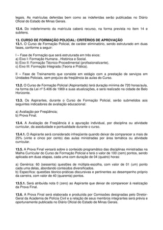 legais. As matrículas deferidas bem como as indeferidas serão publicadas no Diário
Oficial do Estado de Minas Gerais.

12.4. Do indeferimento da matrícula caberá recurso, na forma prevista no item 14 e
subitens.

13. CURSO DE FORMAÇÃO POLICIAL: CRITÉRIOS DE APROVAÇÃO
13.1. O Curso de Formação Policial, de caráter eliminatório, sendo estruturado em duas
fases, conforme a seguir:

I – Fase de Formação que será estruturada em três eixos:
a) Eixo I: Formação Humana , Histórica e Social.
b) Eixo II: Formação Técnico-Procedimental (profissionalizante).
c) Eixo III: Formação Integrada (Teoria e Prática).

II – Fase de Treinamento que consiste em estágio com a prestação de serviços em
Unidades Policiais, sem prejuízo da freqüência às aulas do Curso.

13.2. O Curso de Formação Policial (Aspirantado) terá duração mínima de 720 horas/aula,
na forma da Lei nº 5.406 de 1969 e suas atualizações, e será realizado na cidade de Belo
Horizonte.

13.3. Os Aspirantes, durante o Curso de Formação Policial, serão submetidos aos
seguintes indicadores de avaliação educacional:

a) Avaliação por Freqüência;
b) Prova Final.

13.4. A Avaliação de Freqüência é a apuração individual, por disciplina ou atividade
curricular, da assiduidade e pontualidade durante o curso.

13.4.1. O Aspirante será considerado infreqüente quando deixar de comparecer a mais de
25% (vinte e cinco por cento) das aulas ministradas por área temática ou atividade
curricular.

13.5. A Prova Final versará sobre o conteúdo programático das disciplinas ministradas na
Malha Curricular do Curso de Formação Policial e terá o valor de 100 (cem) pontos, sendo
aplicada em duas etapas, cada uma com duração de 04 (quatro) horas:

a) Genérica: 60 (sessenta) questões de múltipla-escolha, com valor de 01 (um) ponto
cada uma delas, abordando conteúdos diversificados.
b) Específica: questões téorico-práticas discursivas e pertinentes ao desempenho próprio
da carreira, com valor de 40 (quarenta) pontos.

13.5.1. Será atribuída nota 0 (zero) ao Aspirante que deixar de comparecer à realização
da Prova Final.

13.6. A Prova Final será elaborada e produzida por Comissões designadas pelo Diretor-
Geral da Academia de Polícia Civil e a relação de seus membros integrantes será prévia e
oportunamente publicada no Diário Oficial do Estado de Minas Gerais.
 