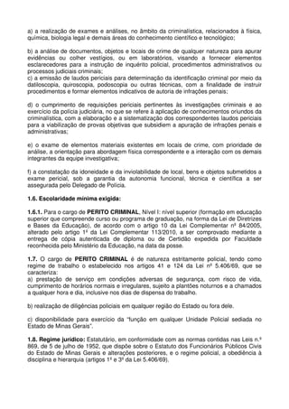 a) a realização de exames e análises, no âmbito da criminalística, relacionados à física,
química, biologia legal e demais áreas do conhecimento científico e tecnológico;

b) a análise de documentos, objetos e locais de crime de qualquer natureza para apurar
evidências ou colher vestígios, ou em laboratórios, visando a fornecer elementos
esclarecedores para a instrução de inquérito policial, procedimentos administrativos ou
processos judiciais criminais;
c) a emissão de laudos periciais para determinação da identificação criminal por meio da
datiloscopia, quiroscopia, podoscopia ou outras técnicas, com a finalidade de instruir
procedimentos e formar elementos indicativos de autoria de infrações penais;

d) o cumprimento de requisições periciais pertinentes às investigações criminais e ao
exercício da polícia judiciária, no que se refere à aplicação de conhecimentos oriundos da
criminalística, com a elaboração e a sistematização dos correspondentes laudos periciais
para a viabilização de provas objetivas que subsidiem a apuração de infrações penais e
administrativas;

e) o exame de elementos materiais existentes em locais de crime, com prioridade de
análise, a orientação para abordagem física correspondente e a interação com os demais
integrantes da equipe investigativa;

f) a constatação da idoneidade e da inviolabilidade de local, bens e objetos submetidos a
exame pericial, sob a garantia da autonomia funcional, técnica e científica a ser
assegurada pelo Delegado de Polícia.

1.6. Escolaridade mínima exigida:

1.6.1. Para o cargo de PERITO CRIMINAL, Nível I: nível superior (formação em educação
superior que compreende curso ou programa de graduação, na forma da Lei de Diretrizes
e Bases da Educação), de acordo com o artigo 10 da Lei Complementar nº 84/2005,
alterado pelo artigo 1º da Lei Complementar 113/2010, a ser comprovado mediante a
entrega de cópia autenticada de diploma ou de Certidão expedida por Faculdade
reconhecida pelo Ministério da Educação, na data da posse.

1.7. O cargo de PERITO CRIMINAL é de natureza estritamente policial, tendo como
regime de trabalho o estabelecido nos artigos 41 e 124 da Lei nº 5.406/69, que se
caracteriza:
a) prestação de serviço em condições adversas de segurança, com risco de vida,
cumprimento de horários normais e irregulares, sujeito a plantões noturnos e a chamados
a qualquer hora e dia, inclusive nos dias de dispensa do trabalho.

b) realização de diligências policiais em qualquer região do Estado ou fora dele.

c) disponibilidade para exercício da “função em qualquer Unidade Policial sediada no
Estado de Minas Gerais”.

1.8. Regime jurídico: Estatutário, em conformidade com as normas contidas nas Leis n.º
869, de 5 de julho de 1952, que dispõe sobre o Estatuto dos Funcionários Públicos Civis
do Estado de Minas Gerais e alterações posteriores, e o regime policial, a obediência à
disciplina e hierarquia (artigos 1º e 3º da Lei 5.406/69).
 