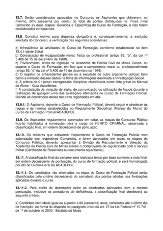13.7. Serão considerados aprovados no Concurso os Aspirantes que obtiverem, no
mínimo, 60% (sessenta por cento) do total de pontos distribuídos na Prova Final
(somando as duas etapas: Genérica e Específica) do Curso de Formação, e não forem
considerados infreqüentes.

13.8. Constitui motivo para dispensa obrigatória e, consequentemente, a exclusão
imediata do Concurso, a verificação das seguintes ocorrências:

a) Infreqüência às atividades do Curso de Formação, conforme estabelecido no item
13.4.1 deste Edital.
b) Constatação de incapacidade moral, física ou profissional (artigo 85, “b”, da Lei nº
5.406 de 15 de dezembro de 1969).
c) Envolvimento, antes do ingresso na Academia de Polícia Civil de Minas Gerais, ou
durante o Curso de Formação, em fato que o comprometa moral ou profissionalmente
(artigo 85, “d” da Lei nº 5.406 de 16 de dezembro de 1969).
d) O registro de antecedentes penais ou a expulsão de outro organismo policial, bem
como a omissão desses dados na ficha de informações destinada à Investigação Social.
e) A prática de 01 (uma) transgressão disciplinar classificada como falta grave no Manual
do Aluno – Guia Acadêmico.
f) A constatação de violação de sigilo, de comunicação ou utilização de fraude durante a
realização de qualquer uma das avaliações efetivadas no Curso de Formação Policial,
ficando as ocorrências dessa natureza registradas em ata.

13.8.1. O Aspirante, durante o Curso de Formação Policial, deverá seguir e obedecer às
regras e às normas estabelecidas no Regulamento Disciplinar (Manual do Aluno) do
Curso de Formação Policial/ACADEPOL.

13.9. Os Aspirantes regularmente aprovados em todas as etapas do Concurso Público
ficarão habilitados à nomeação para o cargo de PERITO CRIMINAL, observada a
classificação final, em ordem decrescente de pontuação.

13.10. Os militares que estiverem freqüentando o Curso de Formação Policial com
autorização dos respectivos Comandos, e forem aprovados em todas as etapas do
Concurso Público, deverão apresentar à Divisão de Recrutamento e Seleção da
Academia de Polícia Civil de Minas Gerais o comprovante de regularidade com o serviço
militar (Certificado de Reservista ou documento equivalente).

13.11. A classificação final do certame será realizada tendo por base somente a nota final,
em ordem decrescente de pontuação, do curso de formação policial, e será homologada
por ato do Diretor-Geral da ACADEPOL.

13.11.1. Os candidatos não eliminados na etapa do Curso de Formação Policial serão
classificados pelo critério decrescente do somatório dos pontos obtidos nas Avaliações
aplicadas durante o curso.

13.11.2. Para efeito de desempate entre os candidatos aprovados com a mesma
pontuação, inclusive os portadores de deficiência, a classificação final obedecerá ao
seguinte critério:

a) Candidato com idade igual ou superior a 60 (sessenta) anos, completos até o último dia
de inscrição, na forma do disposto no parágrafo único do art. 27 da Lei Federal nº 10.741,
de 1º de outubro de 2003 - Estatuto do Idoso.
 