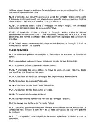 b) Maior número de pontos obtidos na Prova de Conhecimentos específicos (item 15.5).
c) Candidato que tiver maior idade.

13.12. O candidato que estiver freqüentando o Curso de Formação Policial estará sujeito
à dedicação em tempo integral, com atividades que poderão se desenvolver nos horários
diurno e noturno, inclusive aos sábados, domingos e feriados.

13.12.1. O candidato estará sujeito à dedicação em tempo integral, com atividades
exclusivas e sem oportunidade de aplicação alternativa.

13.12.2. O candidato, durante o Curso de Formação, estará sujeito às normas
estabelecidas no Manual do Aluno – Guia Acadêmico, editado pela ACADEPOL. A não
observância das normas ali estabelecidas poderá acarretar a aplicação das sanções nele
previstas.

13.13. Caberá recurso contra o resultado da prova final do Curso de Formação Policial, na
forma prevista no item 14 e subitens.

14. DOS RECURSOS

14.1. Os candidatos poderão recorrer para o Diretor Geral da Academia de Polícia Civil
contra:

14.1.1. A decisão de indeferimento dos pedidos de isenção da taxa de inscrição.

14.1.2. O gabarito oficial e questões da Prova Objetiva.

14.1.3. A totalização dos pontos obtidos na Prova de Conhecimentos - Objetiva, desde
que se refira a erro de cálculo das notas.

14.1.4. O resultado da Perícia de Verificação da Compatibilidade da Deficiência.

14.1.5. O resultado da Avaliação Psicológica.

14.1.6. O resultado da fase dos Exames Biomédicos.

14.1.7. O resultado da fase dos Exames Biofísicos.

14.1.8.. O resultado da Investigação Social.

14.1.9. Do indeferimento da matrícula no Curso de Formação Policial e,

14.1.10. A prova final do Curso de Formação Policial.

14.2. O candidato que desejar interpor os recursos explicitados no item 14.1 disporá de 05
(cinco) dias úteis, contados a partir do 1º dia útil após a divulgação do respectivo gabarito
ou resultado.

14.2.1. O prazo previsto para interposição de recurso é preclusivo e comum a todos os
candidatos.
 