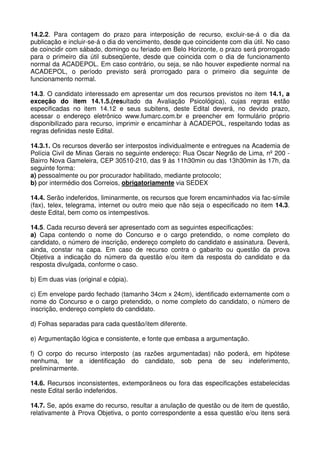 14.2.2. Para contagem do prazo para interposição de recurso, excluir-se-á o dia da
publicação e incluir-se-á o dia do vencimento, desde que coincidente com dia útil. No caso
de coincidir com sábado, domingo ou feriado em Belo Horizonte, o prazo será prorrogado
para o primeiro dia útil subseqüente, desde que coincida com o dia de funcionamento
normal da ACADEPOL. Em caso contrário, ou seja, se não houver expediente normal na
ACADEPOL, o período previsto será prorrogado para o primeiro dia seguinte de
funcionamento normal.

14.3. O candidato interessado em apresentar um dos recursos previstos no item 14.1, a
exceção do item 14.1.5.(resultado da Avaliação Psicológica), cujas regras estão
especificadas no item 14.12 e seus subitens, deste Edital deverá, no devido prazo,
acessar o endereço eletrônico www.fumarc.com.br e preencher em formulário próprio
disponibilizado para recurso, imprimir e encaminhar à ACADEPOL, respeitando todas as
regras definidas neste Edital.

14.3.1. Os recursos deverão ser interpostos individualmente e entregues na Academia de
Polícia Civil de Minas Gerais no seguinte endereço: Rua Oscar Negrão de Lima, nº 200 -
Bairro Nova Gameleira, CEP 30510-210, das 9 às 11h30min ou das 13h30min às 17h, da
seguinte forma:
a) pessoalmente ou por procurador habilitado, mediante protocolo;
b) por intermédio dos Correios, obrigatoriamente via SEDEX

14.4. Serão indeferidos, liminarmente, os recursos que forem encaminhados via fac-símile
(fax), telex, telegrama, internet ou outro meio que não seja o especificado no item 14.3.
deste Edital, bem como os intempestivos.

14.5. Cada recurso deverá ser apresentado com as seguintes especificações:
a) Capa contendo o nome do Concurso e o cargo pretendido, o nome completo do
candidato, o número de inscrição, endereço completo do candidato e assinatura. Deverá,
ainda, constar na capa. Em caso de recurso contra o gabarito ou questão da prova
Objetiva a indicação do número da questão e/ou item da resposta do candidato e da
resposta divulgada, conforme o caso.

b) Em duas vias (original e cópia).

c) Em envelope pardo fechado (tamanho 34cm x 24cm), identificado externamente com o
nome do Concurso e o cargo pretendido, o nome completo do candidato, o número de
inscrição, endereço completo do candidato.

d) Folhas separadas para cada questão/item diferente.

e) Argumentação lógica e consistente, e fonte que embasa a argumentação.

f) O corpo do recurso interposto (as razões argumentadas) não poderá, em hipótese
nenhuma, ter a identificação do candidato, sob pena de seu indeferimento,
preliminarmente.

14.6. Recursos inconsistentes, extemporâneos ou fora das especificações estabelecidas
neste Edital serão indeferidos.

14.7. Se, após exame do recurso, resultar a anulação de questão ou de item de questão,
relativamente à Prova Objetiva, o ponto correspondente a essa questão e/ou itens será
 