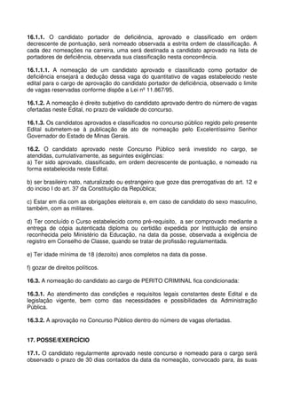 16.1.1. O candidato portador de deficiência, aprovado e classificado em ordem
decrescente de pontuação, será nomeado observada a estrita ordem de classificação. A
cada dez nomeações na carreira, uma será destinada a candidato aprovado na lista de
portadores de deficiência, observada sua classificação nesta concorrência.

16.1.1.1. A nomeação de um candidato aprovado e classificado como portador de
deficiência ensejará a dedução dessa vaga do quantitativo de vagas estabelecido neste
edital para o cargo de aprovação do candidato portador de deficiência, observado o limite
de vagas reservadas conforme dispõe a Lei nº 11.867/95.

16.1.2. A nomeação é direito subjetivo do candidato aprovado dentro do número de vagas
ofertadas neste Edital, no prazo de validade do concurso.

16.1.3. Os candidatos aprovados e classificados no concurso público regido pelo presente
Edital submetem-se à publicação de ato de nomeação pelo Excelentíssimo Senhor
Governador do Estado de Minas Gerais.

16.2. O candidato aprovado neste Concurso Público será investido no cargo, se
atendidas, cumulativamente, as seguintes exigências:
a) Ter sido aprovado, classificado, em ordem decrescente de pontuação, e nomeado na
forma estabelecida neste Edital.

b) ser brasileiro nato, naturalizado ou estrangeiro que goze das prerrogativas do art. 12 e
do inciso I do art. 37 da Constituição da República;

c) Estar em dia com as obrigações eleitorais e, em caso de candidato do sexo masculino,
também, com as militares.

d) Ter concluído o Curso estabelecido como pré-requisito, a ser comprovado mediante a
entrega de cópia autenticada diploma ou certidão expedida por Instituição de ensino
reconhecida pelo Ministério da Educação, na data da posse, observada a exigência de
registro em Conselho de Classe, quando se tratar de profissão regulamentada.

e) Ter idade mínima de 18 (dezoito) anos completos na data da posse.

f) gozar de direitos políticos.

16.3. A nomeação do candidato ao cargo de PERITO CRIMINAL fica condicionada:

16.3.1. Ao atendimento das condições e requisitos legais constantes deste Edital e da
legislação vigente, bem como das necessidades e possibilidades da Administração
Pública.

16.3.2. A aprovação no Concurso Público dentro do número de vagas ofertadas.


17. POSSE/EXERCÍCIO

17.1. O candidato regularmente aprovado neste concurso e nomeado para o cargo será
observado o prazo de 30 dias contados da data da nomeação, convocado para, às suas
 