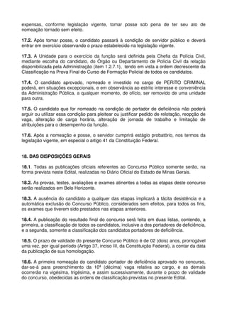 expensas, conforme legislação vigente, tomar posse sob pena de ter seu ato de
nomeação tornado sem efeito.

17.2. Após tomar posse, o candidato passará à condição de servidor público e deverá
entrar em exercício observando o prazo estabelecido na legislação vigente.

17.3. A Unidade para o exercício da função será definida pela Chefia da Polícia Civil,
mediante escolha do candidato, do Órgão ou Departamento de Polícia Civil da relação
disponibilizada pela Administração (item 1.2.7.1), tendo em vista a ordem decrescente da
Classificação na Prova Final do Curso de Formação Policial de todos os candidatos.

17.4. O candidato aprovado, nomeado e investido no cargo de PERITO CRIMINAL
poderá, em situações excepcionais, e em observância ao estrito interesse e conveniência
da Administração Pública, a qualquer momento, de ofício, ser removido de uma unidade
para outra.

17.5. O candidato que for nomeado na condição de portador de deficiência não poderá
arguir ou utilizar essa condição para pleitear ou justificar pedido de relotação, reopção de
vaga, alteração de carga horária, alteração de jornada de trabalho e limitação de
atribuições para o desempenho da função.

17.6. Após a nomeação e posse, o servidor cumprirá estágio probatório, nos termos da
legislação vigente, em especial o artigo 41 da Constituição Federal.


18. DAS DISPOSIÇÕES GERAIS

18.1. Todas as publicações oficiais referentes ao Concurso Público somente serão, na
forma prevista neste Edital, realizadas no Diário Oficial do Estado de Minas Gerais.

18.2. As provas, testes, avaliações e exames atinentes a todas as etapas deste concurso
serão realizados em Belo Horizonte.

18.3. A ausência do candidato a qualquer das etapas implicará a tácita desistência e a
automática exclusão do Concurso Público, considerados sem efeitos, para todos os fins,
os exames que tiverem sido prestados nas etapas anteriores.

18.4. A publicação do resultado final do concurso será feita em duas listas, contendo, a
primeira, a classificação de todos os candidatos, inclusive a dos portadores de deficiência,
e a segunda, somente a classificação dos candidatos portadores de deficiência.

18.5. O prazo de validade do presente Concurso Público é de 02 (dois) anos, prorrogável
uma vez, por igual período (Artigo 37, inciso III, da Constituição Federal), a contar da data
da publicação de sua homologação.

18.6. A primeira nomeação do candidato portador de deficiência aprovado no concurso,
dar-se-á para preenchimento da 10ª (décima) vaga relativa ao cargo, e as demais
ocorrerão na vigésima, trigésima, e assim sucessivamente, durante o prazo de validade
do concurso, obedecidas as ordens de classificação previstas no presente Edital.
 