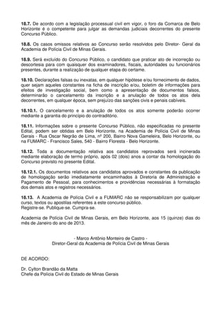 18.7. De acordo com a legislação processual civil em vigor, o foro da Comarca de Belo
Horizonte é o competente para julgar as demandas judiciais decorrentes do presente
Concurso Público.

18.8. Os casos omissos relativos ao Concurso serão resolvidos pelo Diretor- Geral da
Academia de Polícia Civil de Minas Gerais.

18.9. Será excluído do Concurso Público, o candidato que praticar ato de incorreção ou
descortesia para com quaisquer dos examinadores, fiscais, autoridades ou funcionários
presentes, durante a realização de qualquer etapa do certame.

18.10. Declarações falsas ou inexatas, em qualquer hipótese e/ou fornecimento de dados,
quer sejam aqueles constantes na ficha de inscrição e/ou, boletim de informações para
efeitos de investigação social, bem como a apresentação de documentos falsos,
determinarão o cancelamento da inscrição e a anulação de todos os atos dela
decorrentes, em qualquer época, sem prejuízo das sanções civis e penais cabíveis.

18.10.1. O cancelamento e a anulação de todos os atos somente poderão ocorrer
mediante a garantia do princípio do contraditório.

18.11. Informações sobre o presente Concurso Público, não especificadas no presente
Edital, podem ser obtidas em Belo Horizonte, na Academia de Polícia Civil de Minas
Gerais - Rua Oscar Negrão de Lima, nº 200, Bairro Nova Gameleira, Belo Horizonte, ou
na FUMARC - Francisco Sales, 540 - Bairro Floresta - Belo Horizonte.

18.12. Toda a documentação relativa aos candidatos reprovados será incinerada
mediante elaboração de termo próprio, após 02 (dois) anos a contar da homologação do
Concurso previsto no presente Edital.

18.12.1. Os documentos relativos aos candidatos aprovados e constantes da publicação
de homologação serão imediatamente encaminhados à Diretoria de Administração e
Pagamento de Pessoal, para conhecimentos e providências necessárias à formatação
dos demais atos e registros necessários.

18.13. A Academia de Polícia Civil e a FUMARC não se responsabilizam por qualquer
curso, textos ou apostilas referentes a este concurso público.
Registre-se. Publique-se. Cumpra-se.

Academia de Polícia Civil de Minas Gerais, em Belo Horizonte, aos 15 (quinze) dias do
mês de Janeiro do ano de 2013.


                          - Marco Antônio Monteiro de Castro -
               Diretor-Geral da Academia de Polícia Civil de Minas Gerais


DE ACORDO:

Dr. Cylton Brandão da Matta
Chefe da Polícia Civil do Estado de Minas Gerais
 