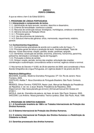 ANEXO I
                                   PERITO CRIMINAL

A que se refere o item 5 do Edital 02/2013.

1. PROGRAMA DE LÍNGUA PORTUGUESA
1.1. Interpretação e compreensão de textos.
1.1.1. Identificação de tipos textuais: narrativo, descritivo e dissertativo.
1.1.2. Critérios de textualidade: coerência e coesão.
1.1.3. Recursos de construção textual: fonológicos, morfológicos, sintáticos e semânticos.
1.1.4. Gêneros textuais da Redação Oficial.
1.1.4.1. Princípios gerais.
1.1.4.2. Uso dos pronomes de tratamento.
1.1.4.3. Estrutura interna dos gêneros: ofício, memorando, requerimento, relatório,
parecer.

1.2. Conhecimentos linguísticos.
1.2.1. Conhecimentos gramaticais de acordo com o padrão culto da língua. (*)
1.2.2. Princípios gerais de leitura e produção de texto. Intertextualidade. Tipos de
discurso. Vozes discursivas: citação, paródia, alusão, paráfrase, epígrafe.
1.2.3. Semântica: construção de sentido; sinonímia, antonímia, homonímia, paronímia,
polissemia; denotação e conotação; figuras de linguagem.
1.2.4. Pontuação e efeitos de sentido.
1.2.5. Sintaxe: oração, período, termos das orações; articulação das orações:
coordenação e subordinação; concordância verbal e nominal; regência verbal e nominal.

(*) Nos termos do Decreto nº 6.583, de 29 de setembro de 2008, será considerado o Novo
Acordo Ortográfico da Língua Portuguesa, em vigência desde 01 de janeiro de 2013.

Referência Bibliográfica:
BECHARA, Evanildo. Moderna Gramática Portuguesa. 37ª. Ed. Rio de Janeiro: Nova
Fronteira, 2009.
CASTILHO, Ataliba T. Nova Gramática do Português Brasileiro. São Paulo: Contexto,
2010.
MENDES, Gilmar Ferreira; FORSTER, Nestor José. Manual de Redação da Presidência
da República. 2. ed. rev. e atual. Brasília: Presidência da República, 2002.
Disponível em: http://www.planalto.gov.br/ccivil_03/manual/manual.htm Acesso em
07/2011.
NICOLA, José de. Gramática da palavra, da frase, do texto. São Paulo: Scipione, 2005.
SACCONI, Luís Antônio. Nossa gramática. Teoria e prática. 25ed. São Paulo, Atual, 1999.


2. PROGRAMA DE DIREITOS HUMANOS
2.1. A Constituição brasileira de 1988 e os Tratados Internacionais de Proteção dos
Direitos Humanos.

2.2. O Sistema Internacional de Proteção dos Direitos Humanos.

2.3. O sistema internacional de Proteção dos Direitos Humanos e a Redefinição da
Cidadania no Brasil.

2.4. Garantias processuais dos direitos humanos:
 