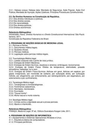 2.4.1. Habeas corpus; Habeas data; Mandado de Segurança, Ação Popular, Ação Civil
Pública; Mandado de Injunção; Ações Coletivas. Princípios Processuais Constitucionais.

2.5. Os Direitos Humanos na Constituição da República.
2.5.1 Dos direitos individuais e coletivos.
2.5.2 Dos direitos sociais.
2.5.3 Da nacionalidade.
2.5.4 Dos direitos políticos.
2.5.5 Direitos econômicos.

Referência Bibliográfica:
PIOVESAN, Flávia. Direitos Humanos e o Direito Constitucional Internacional. São Paulo:
Saraiva, 2011.
Constituição da República Federativa do Brasil.

3. PROGRAMA DE NOÇÕES BÁSICAS DE MEDICINA LEGAL
3.1. Perícias e Peritos.
3.1.1. Documentos médico-legais.
3.1.2. Quesitos oficiais.
3.1.3. Perícias médicas.
3.1.4. Legislação sobre perícias médico-legais.

3.2. Traumatologia Médico-legal.
3.2.1. Lesões corporais sob o ponto de vista jurídico.
3.2.2. Energias de Ordem Mecânica.
3.2.3. Energias de Ordem Química, cáusticos e venenos, embriaguez, toxicomanias.
3.2.4. Energias de Ordem Física: Efeitos da temperatura, eletricidade, pressão
atmosférica, radiações, luz e som.
3.2.5. Energias de Ordem Físico-Química: Asfixias em geral. Asfixias em espécie: por
gases irrespiráveis, por monóxido de carbono, por sufocação direta, por sufocação
indireta, por afogamento, por enforcamento, por estrangulamento, por esganadura, por
soterramento e por confinamento.

3.3. Tanatologia Médico-legal.
3.3.1. Tanatognose e cronotanatognose.
3.3.2. Fenômenos cadavéricos.
3.3.3. Necropsia, necroscopia.
3.3.4. Exumação.
3.3.5. "Causa mortis".
3.3.6. Morte natural e morte violenta.

3.4. Sexologia Médico-legal.
3.4.1. Crimes contra a dignidade sexual e provas periciais.
3.4.2. Aborto e infanticídio.

Referência Bibliográfica:
FRANÇA, Medicina Legal. 9ª ed., Editora Guanabara Koogan Ltda, 2011.

4. PROGRAMA DE NOÇÕES DE INFORMÁTICA
4.1. Equipamentos e Sistemas Operacionais Windows e Linux.
4.1.1. Arquitetura básica de computadores.
4.1.2. Principais periféricos.
 