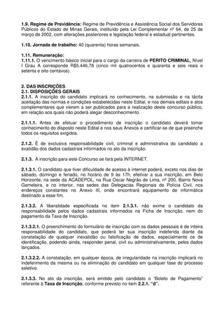 1.9. Regime de Previdência: Regime de Previdência e Assistência Social dos Servidores
Públicos do Estado de Minas Gerais, instituído pela Lei Complementar nº 64, de 25 de
março de 2002, com alterações posteriores e legislação federal e estadual pertinentes.

1.10. Jornada de trabalho: 40 (quarenta) horas semanais.

1.11. Remuneração:
1.11.1. O vencimento básico inicial para o cargo da carreira de PERITO CRIMINAL, Nível
I Grau A corresponde R$5.446,78 (cinco mil quatrocentos e quarenta e seis reais e
setenta e oito centavos).


2. DAS INSCRIÇÕES
2.1. DISPOSIÇÕES GERAIS
2.1.1. A inscrição do candidato implicará no conhecimento, na submissão e na tácita
aceitação das normas e condições estabelecidas neste Edital, e nos demais editais e atos
complementares que vierem a ser publicados para a realização deste concurso público,
em relação aos quais não poderá alegar desconhecimento.

2.1.1.1. Antes de efetuar o procedimento de inscrição o candidato deverá tomar
conhecimento do disposto neste Edital e nos seus Anexos e certificar-se de que preenche
todos os requisitos exigidos.

2.1.2. É de exclusiva responsabilidade civil, criminal e administrativa do candidato a
exatidão dos dados cadastrais informados no ato da inscrição.

2.1.3. A inscrição para este Concurso se fará pela INTERNET.

2.1.3.1. O candidato que tiver dificuldade de acesso à internet poderá, exceto nos dias de
sábado, domingo e feriado, no horário de 9 às 17h, efetivar a sua inscrição, em Belo
Horizonte, na sede da ACADEPOL, na Rua Oscar Negrão de Lima, nº 200, Bairro Nova
Gameleira, e no interior, nas sedes das Delegacias Regionais de Polícia Civil, nos
endereços constantes no Anexo III, onde encontrará equipamento de informática
destinado a esse fim.

2.1.3.2. A liberalidade especificada no item 2.1.3.1. não exime o candidato da
responsabilidade pelos dados cadastrais informados na Ficha de Inscrição, nem do
pagamento da Taxa de Inscrição.

2.1.3.2.1. O preenchimento do formulário de inscrição com os dados pessoais é de inteira
responsabilidade do candidato, que poderá ter sua inscrição indeferida diante da
constatação de qualquer inexatidão ou falsificação de dados, especialmente os de
identificação, podendo ainda, responder penal, civil ou administrativamente, pelos dados
lançados.

2.1.3.2.2. A constatação, em qualquer época, de irregularidade na inscrição implicará no
indeferimento da mesma ou na eliminação do candidato em qualquer fase do processo
seletivo.

2.1.3.3. No ato da inscrição, será emitido pelo candidato o “Boleto de Pagamento”
referente à Taxa de Inscrição, conforme previsto no item 2.2.1. “d”.
 