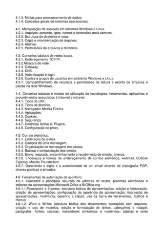 4.1.3. Mídias para armazenamento de dados.
4.1.4. Conceitos gerais de sistemas operacionais.

4.2. Manipulação de arquivos em sistemas Windows e Linux.
4.2.1. Arquivos: conceito, tipos, nomes e extensões mais comuns.
4.2.2. Estrutura de diretórios e rotas.
4.2.3. Cópia e movimentação de arquivos.
4.2.4. Atalhos.
4.2.5. Permissões de arquivos e diretórios.

4.3. Conceitos básicos de redes locais.
4.3.1. Endereçamento TCP/IP.
4.3.2.Mascara de rede.
4.3.3. Gateway.
4.3.4. DNS.
4.3.5. Autenticação e login.
4.3.6. Contas e grupos de usuários em ambiente Windows e Linux.
4.3.7. Compartilhamento de recursos e permissões de leitura e escrita de arquivos e
pastas na rede Windows.

4.4. Conceitos básicos e modos de utilização de tecnologias, ferramentas, aplicativos e
procedimentos associados à Internet e intranet.
4.4.1. Tipos de URL.
4.4.2. Tipos de domínio.
4.4.3. Navegador Mozilla Firefox.
4.4.4. Aplicações.
4.4.5. Cookies.
4.4.6. Segurança.
4.4.7. Controles Active X. Plugins.
4.4.8. Configuração de proxy.

4.5. Correio eletrônico.
4.5.1. Endereços de e-mail.
4.5.2. Campos de uma mensagem.
4.5.3. Organização de mensagens em pastas.
4.5.4. Backup e compactação dos emails.
4.5.5. Envio, resposta, encaminhamento e recebimento de emails, anexos.
4.5.6. Endereços e formas de endereçamento de correio eletrônico, webmail, Outlook
Express, Mozilla Thunderbird.
4.5.7. Garantindo o sigilo e a autenticidade de um email através de criptografia PGP,
chaves públicas e privadas.

4.6. Ferramentas de automação de escritório.
4.6.1. Conceitos e principais recursos de editores de textos, planilhas eletrônicas e
editores de apresentações Microsoft Office e BrOffice.org
4.6.1.1.Powerpoint e Impress: estrutura básica de apresentações, edição e formatação,
criação de apresentações, configuração da aparência da apresentação, impressão de
apresentações, multimídia, desenho e clipart, uso da barra de ferramentas, atalhos e
menus.
4.6.1.2. Word e Writer: estrutura básica dos documentos; operações com arquivos,
criação e uso de modelos; edição e formatação de textos; cabeçalhos e rodapé;
parágrafos; fontes; colunas; marcadores simbólicos e numéricos; tabelas e texto
 