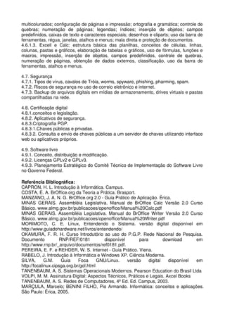 multicolunados; configuração de páginas e impressão; ortografia e gramática; controle de
quebras; numeração de páginas; legendas; índices; inserção de objetos; campos
predefinidos, caixas de texto e caracteres especiais; desenhos e cliparts; uso da barra de
ferramentas, régua, janelas, atalhos e menus; mala direta e proteção de documentos.
4.6.1.3. Excell e Calc: estrutura básica das planilhas, conceitos de células, linhas,
colunas, pastas e gráficos, elaboração de tabelas e gráficos, uso de fórmulas, funções e
macros, impressão, inserção de objetos, campos predefinidos, controle de quebras,
numeração de páginas, obtenção de dados externos, classificação, uso da barra de
ferramentas, atalhos e menus.

4.7. Segurança
4.7.1. Tipos de vírus, cavalos de Tróia, worms, spyware, phishing, pharming, spam.
4.7.2. Riscos de segurança no uso de correio eletrônico e internet.
4.7.3. Backup de arquivos digitais em mídias de armazenamento, drives virtuais e pastas
compartilhadas na rede.

4.8. Certificação digital
4.8.1.conceitos e legislação.
4.8.2. Aplicativos de segurança.
4.8.3.Criptografia PGP.
4.8.3.1.Chaves públicas e privadas.
4.8.3.2. Consulta e envio de chaves públicas a um servidor de chaves utilizando interface
web ou aplicativos próprios.

4.9. Software livre
4.9.1. Conceito, distribuição e modificação.
4.9.2. Licenças GPLv2 e GPLv3.
4.9.3. Planejamento Estratégico do Comitê Técnico de Implementação do Software Livre
no Governo Federal.

Referência Bibliográfica:
CAPRON, H. L. Introdução à Informática. Campus.
COSTA, E. A. BrOffice.org da Teoria a Prática. Brasport.
MANZANO, J. A. N. G. BrOffice.org 2.0 - Guia Prático de Aplicação. Érica.
MINAS GERAIS. Assembléia Legislativa. Manual do BrOffice Calc Versão 2.0 Curso
Básico. www.almg.gov.br/publicacoes/openoffice/Manual%20Calc.pdf
MINAS GERAIS. Assembléia Legislativa. Manual do BrOffice Writer Versão 2.0 Curso
Básico. www.almg.gov.br/publicacoes/openoffice/Manual%20Writer.pdf
MORIMOTO, C. E. Linux, Entendendo o Sistema. versão digital disponível em
http://www.guiadohardware.net/livros/entendendo/
OKAMURA, F. R. H. Curso Introdutório ao uso do P.G.P. Rede Nacional de Pesquisa.
Documento            RNP/REF/0181          disponível      para         download     em
http://www.rnp.br/_arquivo/documentos/ref0181.pdf.
PEREIRA, E. F. e REHDER, W. S. Internet - Guia Prático. Viena.
RABELO, J. Introdução à Informática e Windows XP. Ciência Moderna.
SILVA,       G.M.     Guia    Foca      GNU/Linux.    versão    digital   disponível em
http://focalinux.cipsga.org.br/gol.html
TANENBAUM, A. S. Sistemas Operacionais Modernos. Pearson Education do Brasil Ltda
VOLPI, M. M. Assinatura Digital: Aspectos Técnicos, Práticos e Legais. Axcel Books
TANENBAUM, A. S. Redes de Computadores, 4ª Ed. Ed. Campus, 2003.
MARÇULA, Marcelo; BENINI FILHO, Pio Armando. Informática: conceitos e aplicações.
São Paulo: Érica, 2005.
 