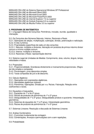MANUAIS ON-LINE do Sistema Operacional Windows XP Professional
MANUAIS ON-LINE do Microsoft Word 2003
MANUAIS ON-LINE do Microsoft Excel 2003
MANUAIS ON-LINE do Microsoft PowerPoint 2003
MANUAIS ON-LINE do Internet Explorer 7.0 ou superior
MANUAIS ON-LINE do Outlook Express 6.0 ou superior
MANUAIS ON-LINE do Mozilla Firefox 3.5 ou superior


5. PROGRAMA DE MATEMÁTICA
5.1. Linguagem Básica de Conjuntos: Pertinência, inclusão, reunião, igualdade e
interseção.

5.2. Os Conjuntos dos Números Naturais, Inteiros, Racionais e Reais
5.2.1. Operações de adição, multiplicação, subtração, divisão, potenciação e radiciação.
5.2.2. A reta numérica.
5.2.3. Propriedades específicas de cada um dos conjuntos:
5.2.3.1. Naturais: múltiplos e divisores, fatoração em produtos de primos máximo divisor
comum e mínimo múltiplo comum.
5.2.3.2. Inteiros: múltiplos e divisores.
5.2.3.3. Racionais e Reais: representação decimal.

5.3. Sistema Legal de Unidades de Medida: Comprimento, área, volume, ângulo, tempo,
velocidade e massa.

5.4. Proporções
5.4.1. Proporcionalidade. Grandezas diretamente e inversamente proporcionais. (Regra
de três simples e composta).
5.4.2. Porcentagem, juros descontos simples.
5.4.3. Taxas compostas de juro e de desconto.

5.5. Cálculo Algébrico
5.5.1. Operações com expressões algébricas.
5.5.2. Identidades algébricas notáveis.
5.5.3. Polinômios. Operações. Divisão por x-a. Raízes. Fatoração. Relação entre
coeficientes e raízes.

5.6. Equações e Inequações.
5.6.1. Equações do 1º e do 2º graus.
5.6.2. Raízes de produtos de polinômios do 1º e 2º graus.
5.6.3. Desigualdades de 1º e 2º graus. Desigualdades produto e quociente. Interpretação
geométrica.
5.6.4. Sistemas de equações de 1º e 2º graus. Interpretação geométrica.
5.6.5. Raízes de produtos de polinômios do 1º e 2º graus.

5.7. Sistemas Lineares: Resolução e discussão de Sistemas Lineares

5.8. Análise Combinatória
5.8.1. O princípio fundamental da contagem.
5.8.2. Combinações, Arranjos e permutações com e sem repetições.

5.9. Probabilidade
 